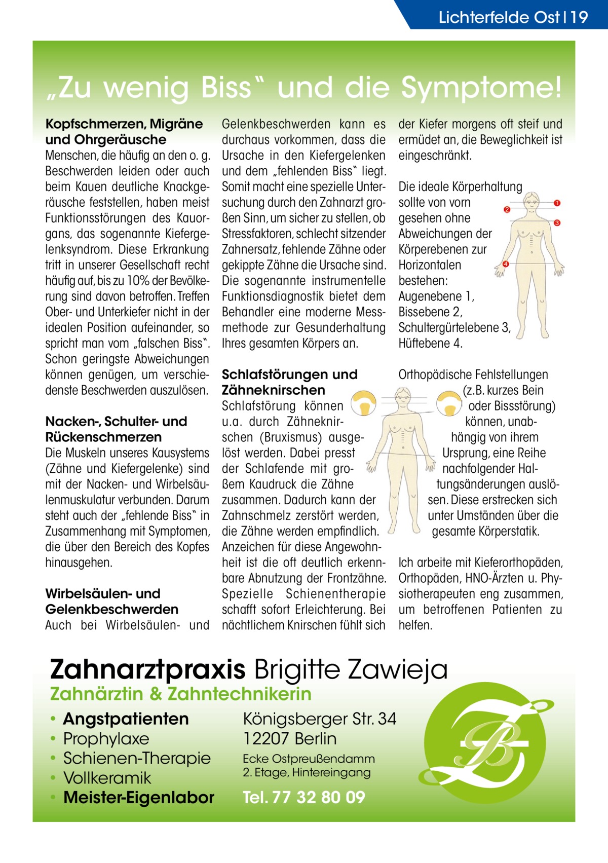 Lichterfelde Ost 19  „Zu wenig Biss“ und die Symptome! Kopfschmerzen, Migräne und Ohrgeräusche Menschen, die häufig an den o. g. Beschwerden leiden oder auch beim Kauen deutliche Knackgeräusche feststellen, haben meist Funktionsstörungen des Kauorgans, das sogenannte Kiefergelenksyndrom. Diese Erkrankung tritt in unserer Gesellschaft recht häufig auf, bis zu 10% der Bevölkerung sind davon betroffen. Treffen Ober- und Unterkiefer nicht in der idealen Position aufeinander, so spricht man vom „falschen Biss“. Schon geringste Abweichungen können genügen, um verschiedenste Beschwerden auszulösen. Nacken-, Schulter- und Rückenschmerzen Die Muskeln unseres Kausystems (Zähne und Kiefergelenke) sind mit der Nacken- und Wirbelsäulenmuskulatur verbunden. Darum steht auch der „fehlende Biss“ in Zusammenhang mit Symptomen, die über den Bereich des Kopfes hinausgehen. Wirbelsäulen- und Gelenkbeschwerden Auch bei Wirbelsäulen- und  Gelenkbeschwerden kann es durchaus vorkommen, dass die Ursache in den Kiefergelenken und dem „fehlenden Biss“ liegt. Somit macht eine spezielle Untersuchung durch den Zahnarzt großen Sinn, um sicher zu stellen, ob Stressfaktoren, schlecht sitzender Zahnersatz, fehlende Zähne oder gekippte Zähne die Ursache sind. Die sogenannte instrumentelle Funktionsdiagnostik bietet dem Behandler eine moderne Messmethode zur Gesunderhaltung Ihres gesamten Körpers an.  der Kiefer morgens oft steif und ermüdet an, die Beweglichkeit ist eingeschränkt.  Schlafstörungen und Zähneknirschen Schlafstörung können u.a. durch Zähneknirschen (Bruxismus) ausgelöst werden. Dabei presst der Schlafende mit großem Kaudruck die Zähne zusammen. Dadurch kann der Zahnschmelz zerstört werden, die Zähne werden empfindlich. Anzeichen für diese Angewohnheit ist die oft deutlich erkennbare Abnutzung der Frontzähne. Spezielle Schienentherapie schafft sofort Erleichterung. Bei nächtlichem Knirschen fühlt sich  Orthopädische Fehlstellungen (z.B. kurzes Bein oder Bissstörung) können, unabhängig von ihrem Ursprung, eine Reihe nachfolgender Haltungsänderungen auslösen. Diese erstrecken sich unter Umständen über die gesamte Körperstatik.  Die ideale Körperhaltung sollte von vorn gesehen ohne Abweichungen der Körperebenen zur Horizontalen bestehen: Augenebene 1, Bissebene 2, Schultergürtelebene 3, Hüftebene 4.  Ich arbeite mit Kieferorthopäden, Orthopäden, HNO-Ärzten u. Physiotherapeuten eng zusammen, um betroffenen Patienten zu helfen.  Zahnarztpraxis Brigitte Zawieja Zahnärztin & Zahntechnikerin • Angstpatienten • Prophylaxe • Schienen-Therapie • Vollkeramik • Meister-Eigenlabor  Königsberger Str. 34 12207 Berlin Ecke Ostpreußendamm 2. Etage, Hintereingang  Tel. 77 32 80 09