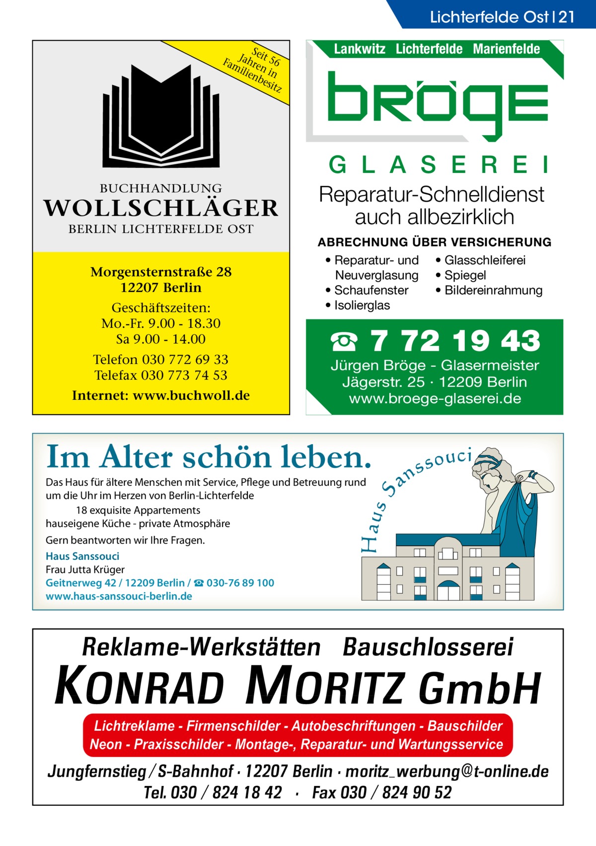 Lichterfelde Ost 21 Sei FamJahre t 56 ilie n in nb esit z  Lankwitz Lichterfelde Marienfelde  G L A S E R E I BUCHHANDLUNG  WOLLSCHLÄGER BERLIN LICHTERFELDE OST  Morgensternstraße 28 12207 Berlin Geschäftszeiten: Mo.-Fr. 9.00 - 18.30 Sa 9.00 - 14.00 Telefon 030 772 69 33 Telefax 030 773 74 53 Internet: www.buchwoll.de  Reparatur-Schnelldienst auch allbezirklich ABRECHNUNG ÜBER VERSICHERUNG • Reparatur- und • Glasschleiferei Neuverglasung • Spiegel • Bildereinrahmung • Schaufenster • Isolierglas  ☎ 7 72 19 43 Jürgen Bröge - Glasermeister Jägerstr. 25 · 12209 Berlin www.broege-glaserei.de  Im Alter schön leben. Das Haus für ältere Menschen mit Service, Pflege und Betreuung rund um die Uhr im Herzen von Berlin-Lichterfelde 18 exquisite Appartements hauseigene Küche - private Atmosphäre Gern beantworten wir Ihre Fragen. Haus Sanssouci Frau Jutta Krüger Geitnerweg 42 / 12209 Berlin / ☎ 030-76 89 100 www.haus-sanssouci-berlin.de