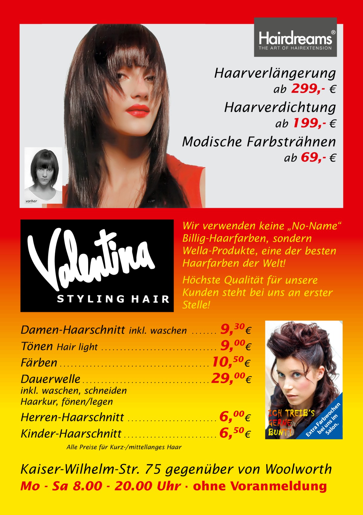 Haarverlängerung ab 299,- €  Haarverdichtung ab 199,- €  Modische Farbsträhnen ab 69,- €  vorher  Wir verwenden keine „No-Name“ Billig-Haarfarben, sondern Wella-Produkte, eine der besten Haarfarben der Welt! Höchste Qualität für unsere Kunden steht bei uns an erster Stelle!  Herren-Haarschnitt . . . . . . . . . . . . . . . . . . . . . . . . 6,00€ Kinder-Haarschnitt . . . . . . . . . . . . . . . . . . . . . . . . . 6,50 €  Ex  inkl. waschen, schneiden Haarkur, fönen/legen  tr a be Fa i rb Sa un wo lo s im ch n. en  Damen-Haarschnitt inkl. waschen . . . . . . . 9,30 € Tönen Hair light . . . . . . . . . . . . . . . . . . . . . . . . . . . . . . . 9,00€ Färben . . . . . . . . . . . . . . . . . . . . . . . . . . . . . . . . . . . . . . . . 10,50 € Dauerwelle . . . . . . . . . . . . . . . . . . . . . . . . . . . . . . . . . . 29,00€  Alle Preise für Kurz-/mittellanges Haar  Kaiser-Wilhelm-Str. 75 gegenüber von Woolworth Mo - Sa 8.00 - 20.00 Uhr · ohne Voranmeldung