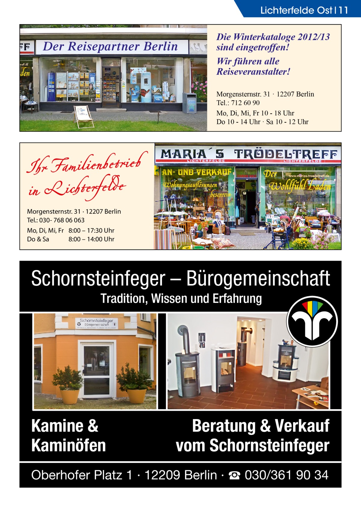 Lichterfelde Ost 11  Der Reisepartner Berlin  Die Winterkataloge 2012/13 sind eingetroffen! Wir führen alle Reiseveranstalter! Morgensternstr. 31 · 12207 Berlin Tel.: 712 60 90 Mo, Di, Mi, Fr 10 - 18 Uhr Do 10 - 14 Uhr · Sa 10 - 12 Uhr  Morgensternstr. 31 · 12207 Berlin Tel.: 030- 768 06 063 Mo, Di, Mi, Fr 8:00 – 17:30 Uhr Do & Sa 8:00 – 14:00 Uhr  Schornsteinfeger – Bürogemeinschaft Tradition, Wissen und Erfahrung  Kamine & Kaminöfen  Beratung & Verkauf vom Schornsteinfeger  Oberhofer Platz 1 · 12209 Berlin · ☎ 030/361 90 34