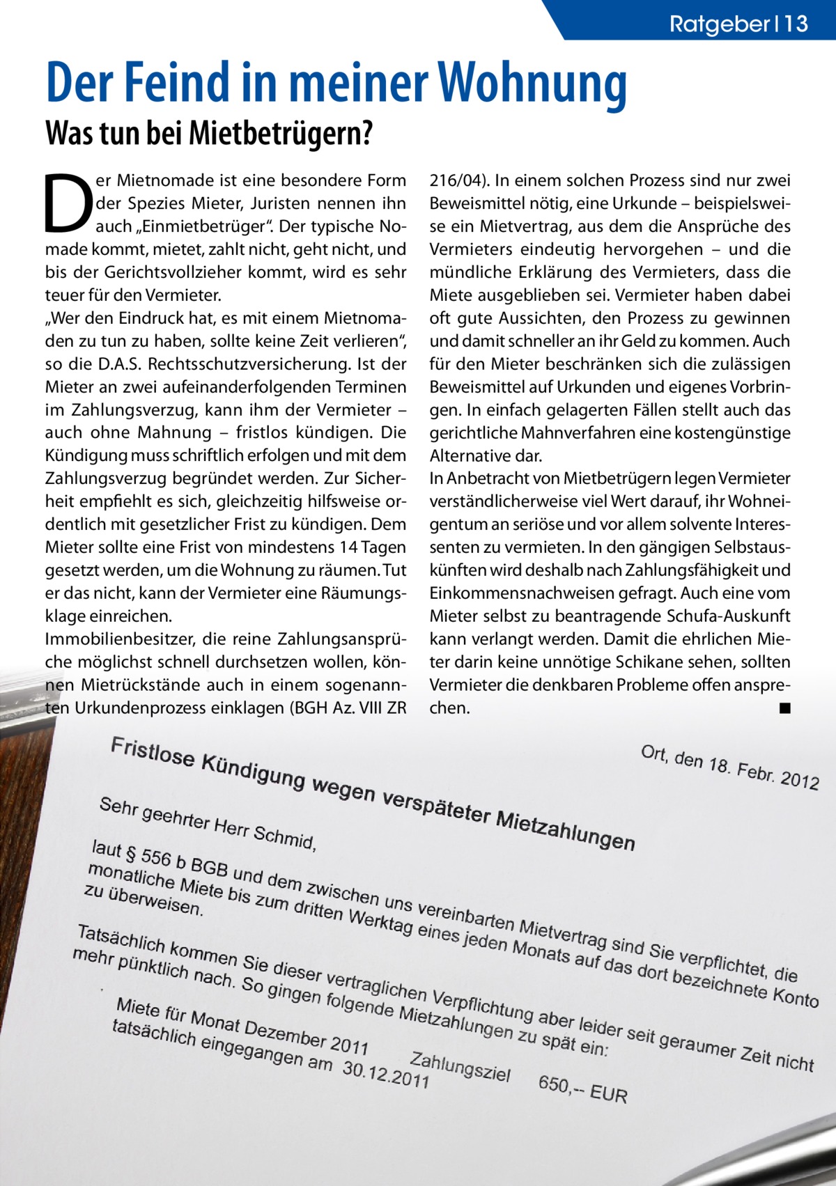 Ratgeber 13  Der Feind in meiner Wohnung Was tun bei Mietbetrügern?  D  er Mietnomade ist eine besondere Form der Spezies Mieter, Juristen nennen ihn auch „Einmietbetrüger“. Der typische Nomade kommt, mietet, zahlt nicht, geht nicht, und bis der Gerichtsvollzieher kommt, wird es sehr teuer für den Vermieter. „Wer den Eindruck hat, es mit einem Mietnomaden zu tun zu haben, sollte keine Zeit verlieren“, so die D.A.S. Rechtsschutzversicherung. Ist der Mieter an zwei aufeinanderfolgenden Terminen im Zahlungsverzug, kann ihm der Vermieter – auch ohne Mahnung – fristlos kündigen. Die Kündigung muss schriftlich erfolgen und mit dem Zahlungsverzug begründet werden. Zur Sicherheit empfiehlt es sich, gleichzeitig hilfsweise ordentlich mit gesetzlicher Frist zu kündigen. Dem Mieter sollte eine Frist von mindestens 14 Tagen gesetzt werden, um die Wohnung zu räumen. Tut er das nicht, kann der Vermieter eine Räumungsklage einreichen. Immobilienbesitzer, die reine Zahlungsansprüche möglichst schnell durchsetzen wollen, können Mietrückstände auch in einem sogenannten Urkundenprozess einklagen (BGH Az. VIII ZR  216/04). In einem solchen Prozess sind nur zwei Beweismittel nötig, eine Urkunde – beispielsweise ein Mietvertrag, aus dem die Ansprüche des Vermieters eindeutig hervorgehen – und die mündliche Erklärung des Vermieters, dass die Miete ausgeblieben sei. Vermieter haben dabei oft gute Aussichten, den Prozess zu gewinnen und damit schneller an ihr Geld zu kommen. Auch für den Mieter beschränken sich die zulässigen Beweismittel auf Urkunden und eigenes Vorbringen. In einfach gelagerten Fällen stellt auch das gerichtliche Mahnverfahren eine kostengünstige Alternative dar. In Anbetracht von Mietbetrügern legen Vermieter verständlicherweise viel Wert darauf, ihr Wohneigentum an seriöse und vor allem solvente Interessenten zu vermieten. In den gängigen Selbstauskünften wird deshalb nach Zahlungsfähigkeit und Einkommensnachweisen gefragt. Auch eine vom Mieter selbst zu beantragende Schufa-Auskunft kann verlangt werden. Damit die ehrlichen Mieter darin keine unnötige Schikane sehen, sollten Vermieter die denkbaren Probleme offen ansprechen. ◾