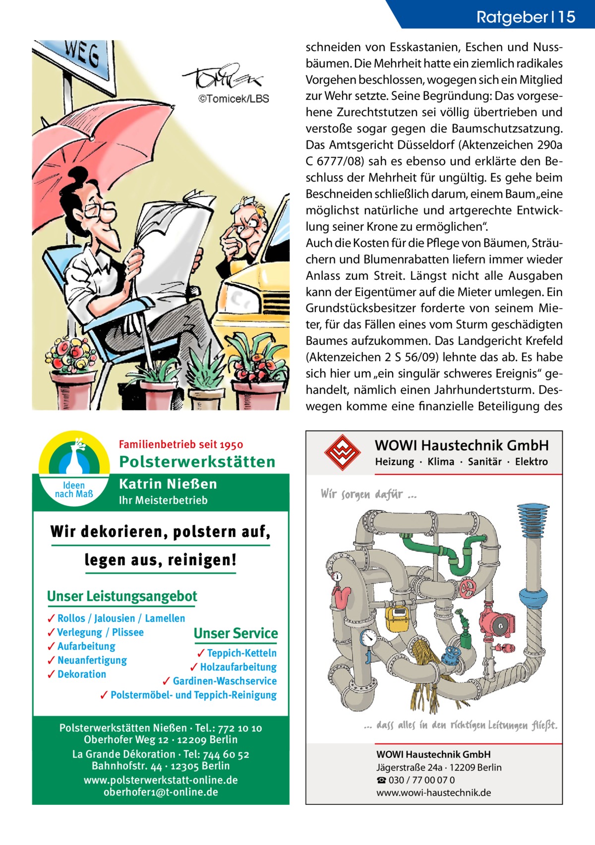 Ratgeber 15 schneiden von Esskastanien, Eschen und Nussbäumen. Die Mehrheit hatte ein ziemlich radikales Vorgehen beschlossen, wogegen sich ein Mitglied zur Wehr setzte. Seine Begründung: Das vorgesehene Zurechtstutzen sei völlig übertrieben und verstoße sogar gegen die Baumschutzsatzung. Das Amtsgericht Düsseldorf (Aktenzeichen 290a C 6777/08) sah es ebenso und erklärte den Beschluss der Mehrheit für ungültig. Es gehe beim Beschneiden schließlich darum, einem Baum „eine möglichst natürliche und artgerechte Entwicklung seiner Krone zu ermöglichen“. Auch die Kosten für die Pflege von Bäumen, Sträuchern und Blumenrabatten liefern immer wieder Anlass zum Streit. Längst nicht alle Ausgaben kann der Eigentümer auf die Mieter umlegen. Ein Grundstücksbesitzer forderte von seinem Mieter, für das Fällen eines vom Sturm geschädigten Baumes aufzukommen. Das Landgericht Krefeld (Aktenzeichen 2 S 56/09) lehnte das ab. Es habe sich hier um „ein singulär schweres Ereignis“ gehandelt, nämlich einen Jahrhundertsturm. Deswegen komme eine finanzielle Beteiligung des Familienbetrieb seit 1950  Polsterwerkstätten Ideen nach Maß  Katrin Nießen Ihr Meisterbetrieb  Wir dekorieren, polstern auf, legen aus, reinigen! Unser Leistungsangebot ✓ Rollos / Jalousien / Lamellen ✓ Verlegung / Plissee Unser Service ✓ Aufarbeitung ✓ Teppich-Ketteln ✓ Neuanfertigung ✓ Holzaufarbeitung ✓ Dekoration ✓ Gardinen-Waschservice ✓ Polstermöbel- und Teppich-Reinigung  Polsterwerkstätten Nießen · Tel.: 772 10 10 Oberhofer Weg 12 · 12209 Berlin La Grande Dékoration · Tel: 744 60 52 Bahnhofstr. 44 · 12305 Berlin www.polsterwerkstatt-online.de oberhofer1@t-online.de  WOWI Haustechnik GmbH Jägerstraße 24a · 12209 Berlin ☎ 030 / 77 00 07 0 www.wowi-haustechnik.de