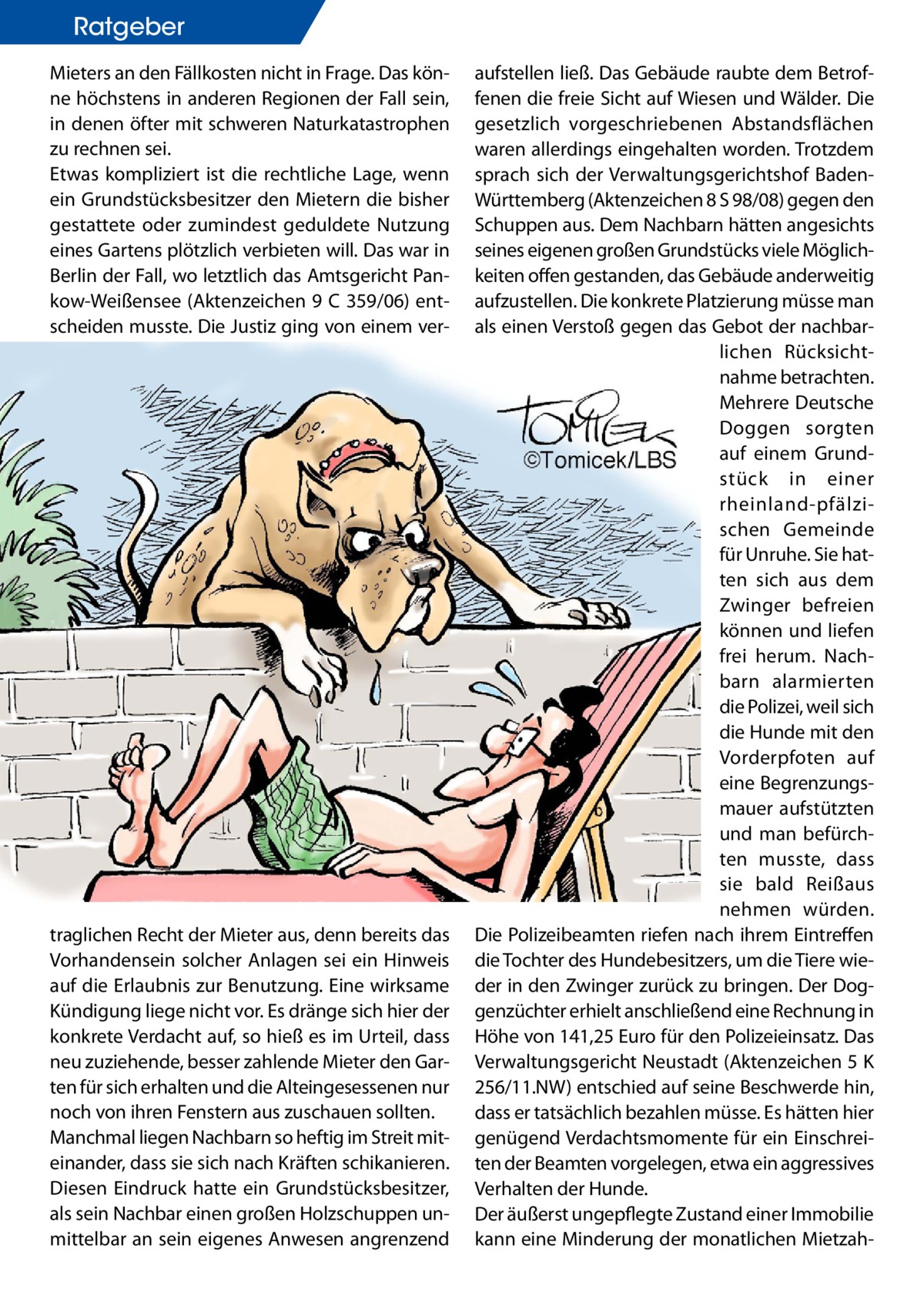 Ratgeber Mieters an den Fällkosten nicht in Frage. Das könne höchstens in anderen Regionen der Fall sein, in denen öfter mit schweren Naturkatastrophen zu rechnen sei. Etwas kompliziert ist die rechtliche Lage, wenn ein Grundstücksbesitzer den Mietern die bisher gestattete oder zumindest geduldete Nutzung eines Gartens plötzlich verbieten will. Das war in Berlin der Fall, wo letztlich das Amtsgericht Pankow-Weißensee (Aktenzeichen 9 C 359/06) entscheiden musste. Die Justiz ging von einem ver traglichen Recht der Mieter aus, denn bereits das Vorhandensein solcher Anlagen sei ein Hinweis auf die Erlaubnis zur Benutzung. Eine wirksame Kündigung liege nicht vor. Es dränge sich hier der konkrete Verdacht auf, so hieß es im Urteil, dass neu zuziehende, besser zahlende Mieter den Garten für sich erhalten und die Alteingesessenen nur noch von ihren Fenstern aus zuschauen sollten. Manchmal liegen Nachbarn so heftig im Streit miteinander, dass sie sich nach Kräften schikanieren. Diesen Eindruck hatte ein Grundstücksbesitzer, als sein Nachbar einen großen Holzschuppen unmittelbar an sein eigenes Anwesen angrenzend  aufstellen ließ. Das Gebäude raubte dem Betroffenen die freie Sicht auf Wiesen und Wälder. Die gesetzlich vorgeschriebenen Abstandsflächen waren allerdings eingehalten worden. Trotzdem sprach sich der Verwaltungsgerichtshof BadenWürttemberg (Aktenzeichen 8 S 98/08) gegen den Schuppen aus. Dem Nachbarn hätten angesichts seines eigenen großen Grundstücks viele Möglichkeiten offen gestanden, das Gebäude anderweitig aufzustellen. Die konkrete Platzierung müsse man als einen Verstoß gegen das Gebot der nachbarlichen Rücksichtnahme betrachten. Mehrere Deutsche Doggen sorgten auf einem Grundstück in einer rheinland-pfälzischen Gemeinde für Unruhe. Sie hatten sich aus dem Zwinger befreien können und liefen frei herum. Nachbarn alarmierten die Polizei, weil sich die Hunde mit den Vorderpfoten auf eine Begrenzungsmauer aufstützten und man befürchten musste, dass sie bald Reißaus nehmen würden. Die Polizeibeamten riefen nach ihrem Eintreffen die Tochter des Hundebesitzers, um die Tiere wieder in den Zwinger zurück zu bringen. Der Doggenzüchter erhielt anschließend eine Rechnung in Höhe von 141,25 Euro für den Polizeieinsatz. Das Verwaltungsgericht Neustadt (Aktenzeichen 5 K 256/11.NW) entschied auf seine Beschwerde hin, dass er tatsächlich bezahlen müsse. Es hätten hier genügend Verdachtsmomente für ein Einschreiten der Beamten vorgelegen, etwa ein aggressives Verhalten der Hunde. Der äußerst ungepflegte Zustand einer Immobilie kann eine Minderung der monatlichen Mietza
