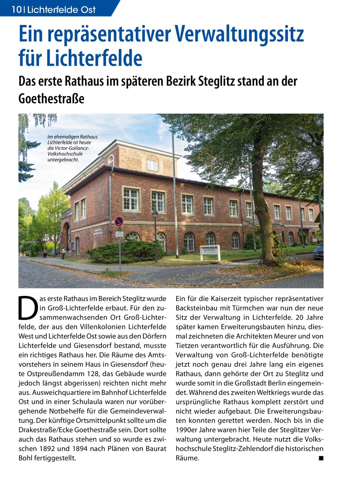 10 Lichterfelde Ost  Ein repräsentativer Verwaltungssitz für Lichterfelde Das erste Rathaus im späteren Bezirk Steglitz stand an der Goethestraße Im ehemaligen Rathaus Lichterfelde ist heute die Victor-GollanczVolkshochschule untergebracht.  D  as erste Rathaus im Bereich Steglitz wurde in Groß-Lichterfelde erbaut. Für den zusammenwachsenden Ort Groß-Lichterfelde, der aus den Villenkolonien Lichterfelde West und Lichterfelde Ost sowie aus den Dörfern Lichterfelde und Giesensdorf bestand, musste ein richtiges Rathaus her. Die Räume des Amtsvorstehers in seinem Haus in Giesensdorf (heute Ostpreußendamm 128, das Gebäude wurde jedoch längst abgerissen) reichten nicht mehr aus. Ausweichquartiere im Bahnhof Lichterfelde Ost und in einer Schulaula waren nur vorübergehende Notbehelfe für die Gemeindeverwaltung. Der künftige Ortsmittelpunkt sollte um die Drakestraße/Ecke Goethestraße sein. Dort sollte auch das Rathaus stehen und so wurde es zwischen 1892 und 1894 nach Plänen von Baurat Bohl fertiggestellt.  Ein für die Kaiserzeit typischer repräsentativer Backsteinbau mit Türmchen war nun der neue Sitz der Verwaltung in Lichterfelde. 20 Jahre später kamen Erweiterungsbauten hinzu, diesmal zeichneten die Architekten Meurer und von Tietzen verantwortlich für die Ausführung. Die Verwaltung von Groß-Lichterfelde benötigte jetzt noch genau drei Jahre lang ein eigenes Rathaus, dann gehörte der Ort zu Steglitz und wurde somit in die Großstadt Berlin eingemeindet. Während des zweiten Weltkriegs wurde das ursprüngliche Rathaus komplett zerstört und nicht wieder aufgebaut. Die Erweiterungsbauten konnten gerettet werden. Noch bis in die 1990er Jahre waren hier Teile der Steglitzer Verwaltung untergebracht. Heute nutzt die Volkshochschule Steglitz-Zehlendorf die historischen Räume. � ◾