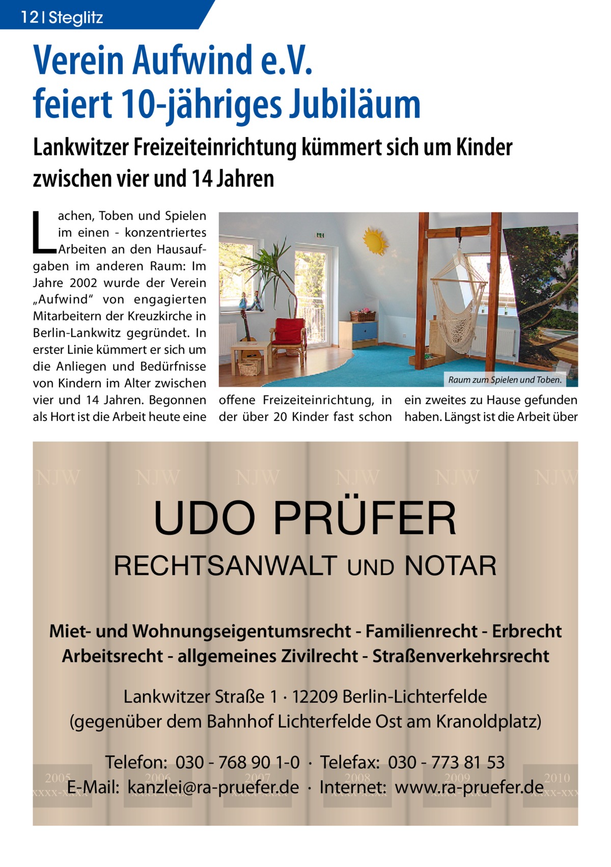 12 Ratgeber Steglitz  Verein Aufwind e.V. feiert 10-jähriges Jubiläum Lankwitzer Freizeiteinrichtung kümmert sich um Kinder zwischen vier und 14 Jahren  L  achen, Toben und Spielen im einen - konzentriertes Arbeiten an den Hausaufgaben im anderen Raum: Im Jahre 2002 wurde der Verein „Aufwind“ von engagierten Mitarbeitern der Kreuzkirche in Berlin-Lankwitz gegründet. In erster Linie kümmert er sich um die Anliegen und Bedürfnisse Raum zum Spielen und Toben. von Kindern im Alter zwischen vier und 14 Jahren. Begonnen offene Freizeiteinrichtung, in ein zweites zu Hause gefunden als Hort ist die Arbeit heute eine der über 20 Kinder fast schon haben. Längst ist die Arbeit über  NJW  NJW  NJW  NJW  NJW  UDO PRÜFER  RECHTSANWALT  UND  NJW  NOTAR  Miet- und Wohnungseigentumsrecht - Familienrecht - Erbrecht Arbeitsrecht - allgemeines Zivilrecht - Straßenverkehrsrecht Lankwitzer Straße 1 · 12209 Berlin-Lichterfelde (gegenüber dem Bahnhof Lichterfelde Ost am Kranoldplatz) Telefon: 030 - 768 90 1-0 · Telefax: 030 - 773 81 53 2008 2009 2010 · Internet: xxxx-xxxx www.ra-pruefer.de xxxx-xxxx xxxx-xxxx  2005 2006 2007 E-Mail: kanzlei@ra-pruefer.de xxxx-xxxx xxxx-xxxx xxxx-xxxx