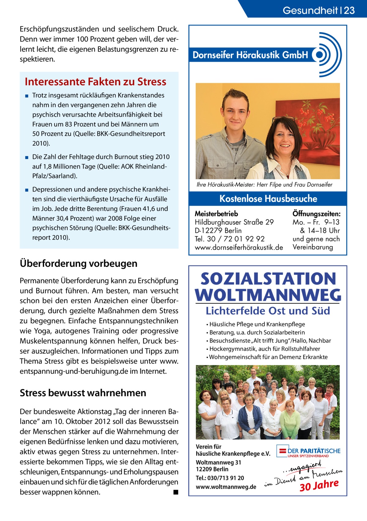 Gesundheit 23 Erschöpfungszuständen und seelischem Druck. Denn wer immer 100 Prozent geben will, der verlernt leicht, die eigenen Belastungsgrenzen zu respektieren.  Dornseifer Hörakustik GmbH  Interessante Fakten zu Stress ▪▪ Trotz insgesamt rückläufigen Krankenstandes nahm in den vergangenen zehn Jahren die psychisch verursachte Arbeitsunfähigkeit bei Frauen um 83 Prozent und bei Männern um 50 Prozent zu (Quelle: BKK-Gesundheitsreport 2010). ▪▪ Die Zahl der Fehltage durch Burnout stieg 2010 auf 1,8 Millionen Tage (Quelle: AOK RheinlandPfalz/Saarland). ▪▪ Depressionen und andere psychische Krankheiten sind die vierthäufigste Ursache für Ausfälle im Job. Jede dritte Berentung (Frauen 41,6 und Männer 30,4 Prozent) war 2008 Folge einer psychischen Störung (Quelle: BKK-Gesundheitsreport 2010).  Ihre Hörakustik-Meister: Herr Filpe und Frau Dornseifer  Kostenlose Hausbesuche Meisterbetrieb Hildburghauser Straße 29 D-12279 Berlin Tel. 30 / 72 01 92 92 www.dornseiferhörakustik.de  Öffnungszeiten: Mo. – Fr. 9–13 & 14–18 Uhr und gerne nach Vereinbarung  Überforderung vorbeugen Permanente Überforderung kann zu Erschöpfung und Burnout führen. Am besten, man versucht schon bei den ersten Anzeichen einer Überforderung, durch gezielte Maßnahmen dem Stress zu begegnen. Einfache Entspannungstechniken wie Yoga, autogenes Training oder progressive Muskelentspannung können helfen, Druck besser auszugleichen. Informationen und Tipps zum Thema Stress gibt es beispielsweise unter www. entspannung-und-beruhigung.de im Internet.  • Häusliche Pflege und Krankenpflege • Beratung, u.a. durch Sozialarbeiterin • Besuchsdienste „Alt triﬀt Jung“/Hallo, Nachbar • Hockergymnastik, auch für Rollstuhlfahrer • Wohngemeinschaft für an Demenz Erkrankte  Stress bewusst wahrnehmen Der bundesweite Aktionstag „Tag der inneren Balance“ am 10. Oktober 2012 soll das Bewusstsein der Menschen stärker auf die Wahrnehmung der eigenen Bedürfnisse lenken und dazu motivieren, aktiv etwas gegen Stress zu unternehmen. Interessierte bekommen Tipps, wie sie den Alltag entschleunigen, Entspannungs- und Erholungspausen einbauen und sich für die täglichen Anforderungen besser wappnen können. � ◾  Verein für häusliche Krankenpflege e.V. Woltmannweg 31 12209 Berlin Tel.: 030/713 91 20 www.woltmannweg.de  30 Jahre