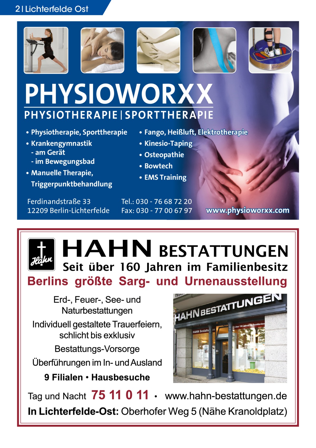 2 Lichterfelde Ost  PHYSIOWORXX PHYSIOTHER APIE | SPORT THER APIE • Physiotherapie, Sporttherapie • Krankengymnastik - am Gerät - im Bewegungsbad • Manuelle Therapie, Triggerpunktbehandlung Ferdinandstraße 33 12209 Berlin-Lichterfelde  • Fango, Heißluft, Elektrotherapie • Kinesio-Taping • Osteopathie • Bowtech • EMS Training  Tel.: 030 - 76 68 72 20 Fax: 030 - 77 00 67 97  www.physioworxx.com