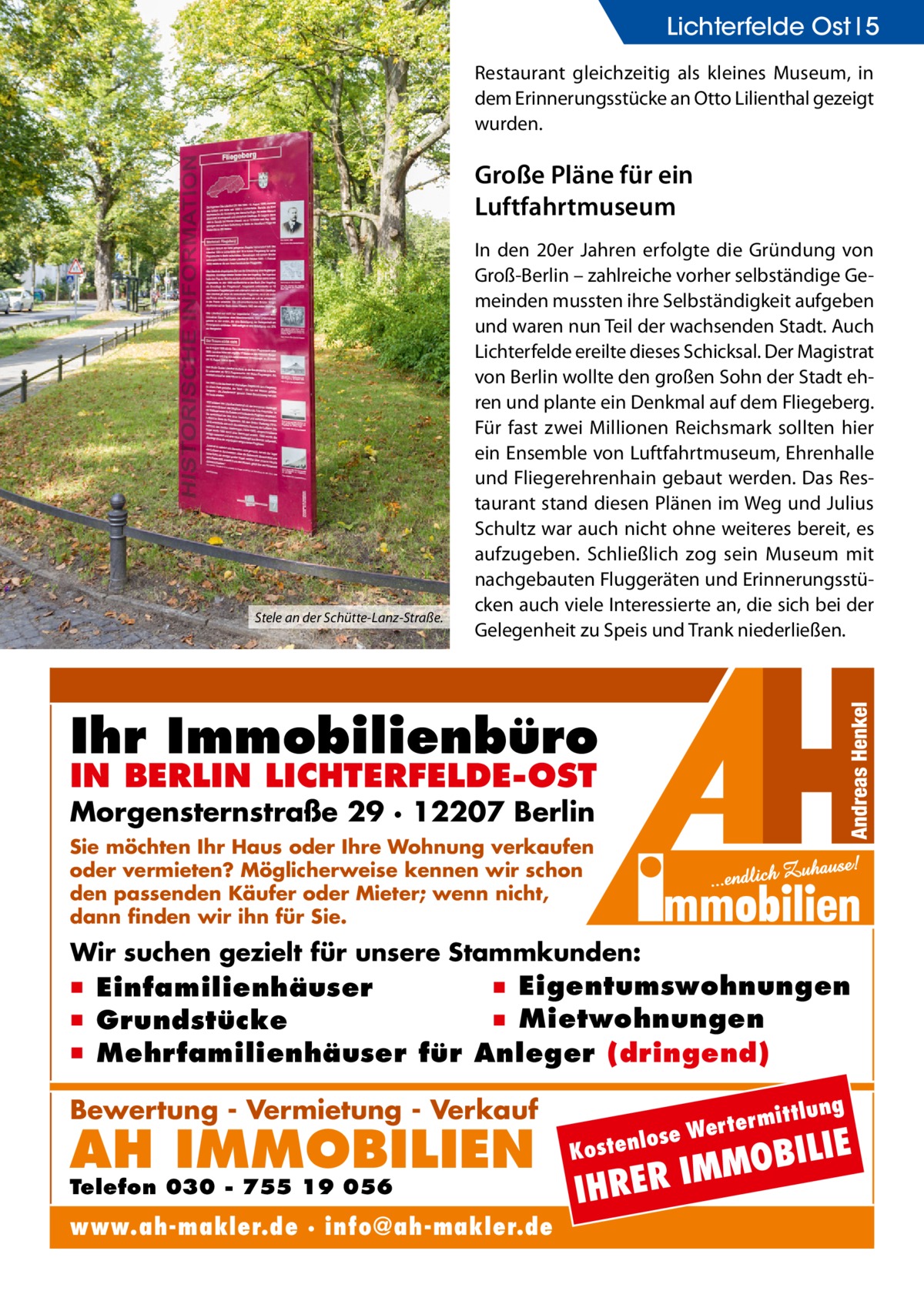 Lichterfelde Ost 5 Restaurant gleichzeitig als kleines Museum, in dem Erinnerungsstücke an Otto Lilienthal gezeigt wurden.  Große pläne für ein luftfahrtmuseum  Stele an der Schütte-Lanz-Straße.  In den 20er Jahren erfolgte die Gründung von Groß-Berlin – zahlreiche vorher selbständige Gemeinden mussten ihre Selbständigkeit aufgeben und waren nun Teil der wachsenden Stadt. Auch Lichterfelde ereilte dieses Schicksal. Der Magistrat von Berlin wollte den großen Sohn der Stadt ehren und plante ein Denkmal auf dem Fliegeberg. Für fast zwei Millionen Reichsmark sollten hier ein Ensemble von Luftfahrtmuseum, Ehrenhalle und Fliegerehrenhain gebaut werden. Das Restaurant stand diesen Plänen im Weg und Julius Schultz war auch nicht ohne weiteres bereit, es aufzugeben. Schließlich zog sein Museum mit nachgebauten Fluggeräten und Erinnerungsstücken auch viele Interessierte an, die sich bei der Gelegenheit zu Speis und Trank niederließen.  Ihr Immobilienbüro IN BERLIN LICHTERFELDE-OST  Morgensternstraße 29 · 12207 Berlin Sie möchten Ihr Haus oder Ihre Wohnung verkaufen oder vermieten? Möglicherweise kennen wir schon den passenden Käufer oder Mieter; wenn nicht, dann finden wir ihn für Sie.  Wir suchen gezielt für unsere Stammkunden:  ▪ Eigentumswohnungen ▪ Einfamilienhäuser ▪ Mietwohnungen ▪ Grundstücke ▪ Mehrfamilienhäuser für Anleger (dringend) ittlung  Bewertung - Vermietung - Verkauf  AH IMMOBILIEN  Telefon 030 - 755 19 056  www.ah-makler.de · info@ah-makler.de  erm e Wert tenlos  ILIE  MMOB I R E R H  Kos  I