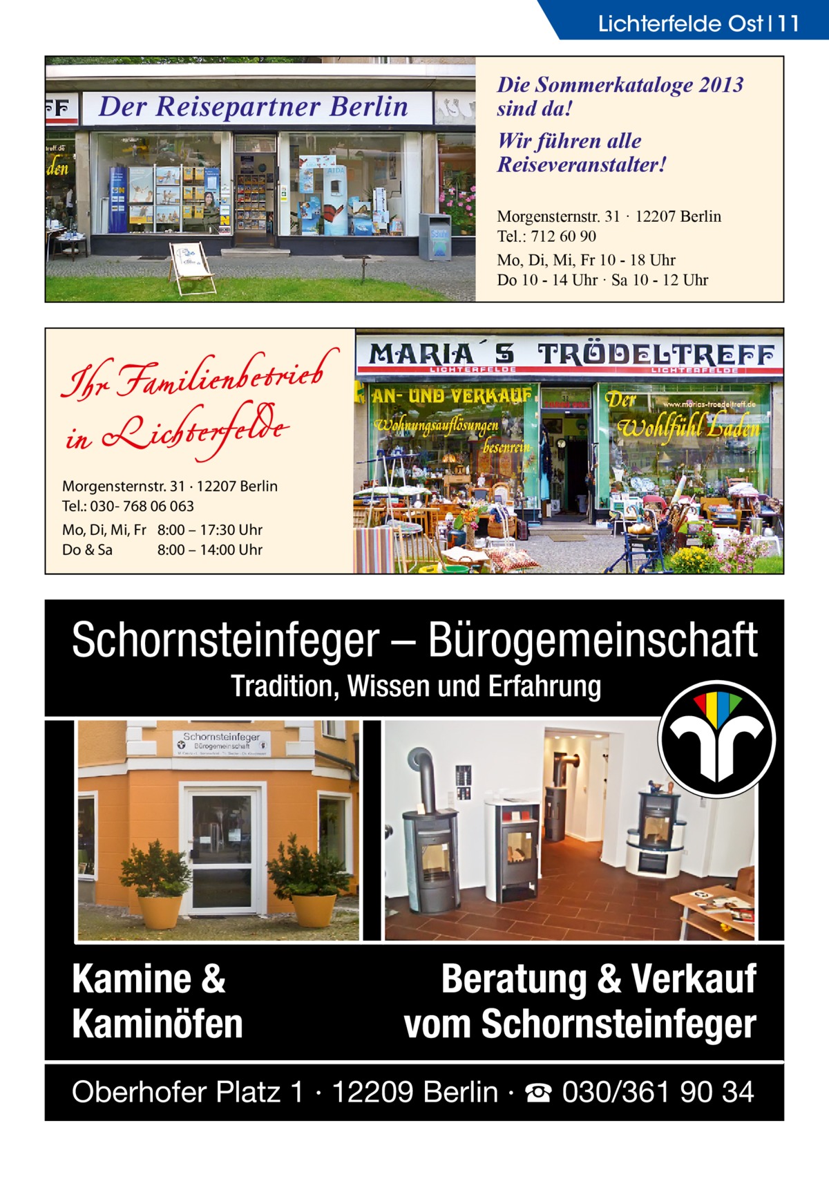 Lichterfelde Ost 11  Der Reisepartner Berlin  Die Sommerkataloge 2013 sind da! Wir führen alle Reiseveranstalter! Morgensternstr. 31 · 12207 Berlin Tel.: 712 60 90 Mo, Di, Mi, Fr 10 - 18 Uhr Do 10 - 14 Uhr · Sa 10 - 12 Uhr  Morgensternstr. 31 · 12207 Berlin Tel.: 030- 768 06 063 Mo, Di, Mi, Fr 8:00 – 17:30 Uhr Do & Sa 8:00 – 14:00 Uhr  Schornsteinfeger – Bürogemeinschaft Tradition, Wissen und Erfahrung  Kamine & Kaminöfen  Beratung & Verkauf vom Schornsteinfeger  Oberhofer Platz 1 · 12209 Berlin · ☎ 030/361 90 34