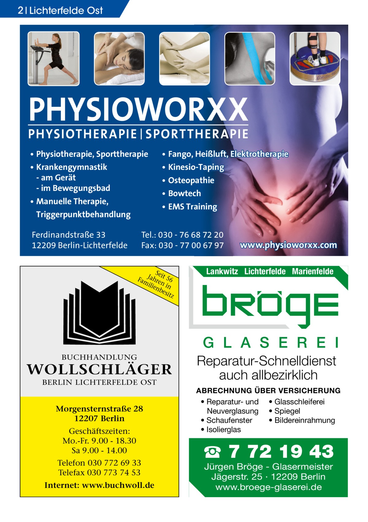 2 Lichterfelde Ost  PHYSIOWORXX PHYSIOTHER APIE | SPORT THER APIE • Physiotherapie, Sporttherapie • Krankengymnastik - am Gerät - im Bewegungsbad • Manuelle Therapie, Triggerpunktbehandlung Ferdinandstraße 33 12209 Berlin-Lichterfelde  • Fango, Heißluft, Elektrotherapie • Kinesio-Taping • Osteopathie • Bowtech • EMS Training  Tel.: 030 - 76 68 72 20 Fax: 030 - 77 00 67 97 Sei FamJahre t 56 ilie n in nb esit z  www.physioworxx.com  Lankwitz Lichterfelde Marienfelde  G L A S E R E I BUCHHANDLUNG  WOLLSCHLÄGER BERLIN LICHTERFELDE OST  Morgensternstraße 28 12207 Berlin Geschäftszeiten: Mo.-Fr. 9.00 - 18.30 Sa 9.00 - 14.00 Telefon 030 772 69 33 Telefax 030 773 74 53 Internet: www.buchwoll.de  Reparatur-Schnelldienst auch allbezirklich ABRECHNUNG ÜBER VERSICHERUNG • Reparatur- und • Glasschleiferei Neuverglasung • Spiegel • Bildereinrahmung • Schaufenster • Isolierglas  ☎ 7 72 19 43 Jürgen Bröge - Glasermeister Jägerstr. 25 · 12209 Berlin www.broege-glaserei.de