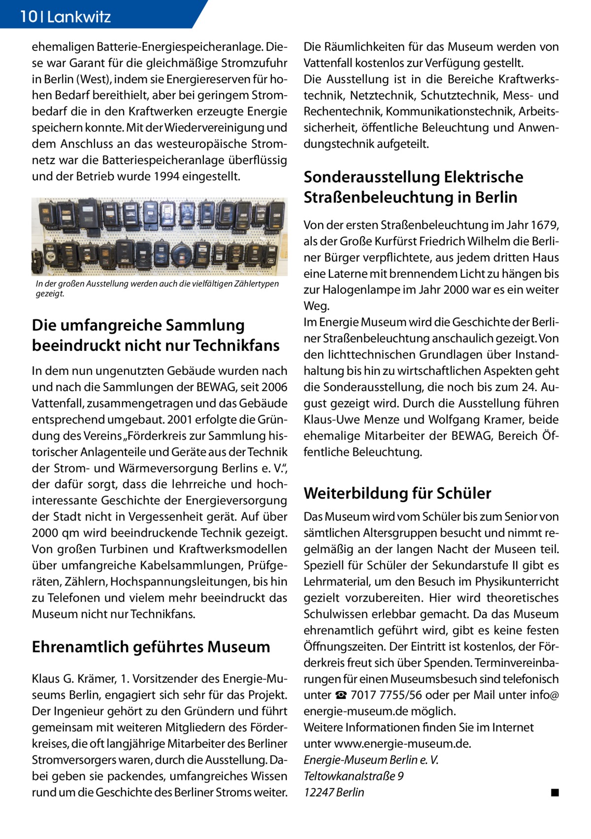 10 Ratgeber Lankwitz ehemaligen Batterie-Energiespeicheranlage. Diese war Garant für die gleichmäßige Stromzufuhr in Berlin (West), indem sie Energiereserven für hohen Bedarf bereithielt, aber bei geringem Strombedarf die in den Kraftwerken erzeugte Energie speichern konnte. Mit der Wiedervereinigung und dem Anschluss an das westeuropäische Stromnetz war die Batteriespeicheranlage überflüssig und der Betrieb wurde 1994 eingestellt.  In der großen Ausstellung werden auch die vielfältigen Zählertypen gezeigt.  Die umfangreiche Sammlung beeindruckt nicht nur Technikfans In dem nun ungenutzten Gebäude wurden nach und nach die Sammlungen der BEWAG, seit 2006 Vattenfall, zusammengetragen und das Gebäude entsprechend umgebaut. 2001 erfolgte die Gründung des Vereins „Förderkreis zur Sammlung historischer Anlagenteile und Geräte aus der Technik der Strom- und Wärmeversorgung Berlins e. V.“, der dafür sorgt, dass die lehrreiche und hochinteressante Geschichte der Energieversorgung der Stadt nicht in Vergessenheit gerät. Auf über 2000 qm wird beeindruckende Technik gezeigt. Von großen Turbinen und Kraftwerksmodellen über umfangreiche Kabelsammlungen, Prüfgeräten, Zählern, Hochspannungsleitungen, bis hin zu Telefonen und vielem mehr beeindruckt das Museum nicht nur Technikfans.  Ehrenamtlich geführtes Museum Klaus G. Krämer, 1. Vorsitzender des Energie-Museums Berlin, engagiert sich sehr für das Projekt. Der Ingenieur gehört zu den Gründern und führt gemeinsam mit weiteren Mitgliedern des Förderkreises, die oft langjährige Mitarbeiter des Berliner Stromversorgers waren, durch die Ausstellung. Dabei geben sie packendes, umfangreiches Wissen rund um die Geschichte des Berliner Stroms weiter.  Die Räumlichkeiten für das Museum werden von Vattenfall kostenlos zur Verfügung gestellt. Die Ausstellung ist in die Bereiche Kraftwerkstechnik, Netztechnik, Schutztechnik, Mess- und Rechentechnik, Kommunikationstechnik, Arbeitssicherheit, öffentliche Beleuchtung und Anwendungstechnik aufgeteilt.  Sonderausstellung Elektrische Straßenbeleuchtung in Berlin Von der ersten Straßenbeleuchtung im Jahr 1679, als der Große Kurfürst Friedrich Wilhelm die Berliner Bürger verpflichtete, aus jedem dritten Haus eine Laterne mit brennendem Licht zu hängen bis zur Halogenlampe im Jahr 2000 war es ein weiter Weg. Im Energie Museum wird die Geschichte der Berliner Straßenbeleuchtung anschaulich gezeigt. Von den lichttechnischen Grundlagen über Instandhaltung bis hin zu wirtschaftlichen Aspekten geht die Sonderausstellung, die noch bis zum 24. August gezeigt wird. Durch die Ausstellung führen Klaus-Uwe Menze und Wolfgang Kramer, beide ehemalige Mitarbeiter der BEWAG, Bereich Öffentliche Beleuchtung.  Weiterbildung für Schüler Das Museum wird vom Schüler bis zum Senior von sämtlichen Altersgruppen besucht und nimmt regelmäßig an der langen Nacht der Museen teil. Speziell für Schüler der Sekundarstufe II gibt es Lehrmaterial, um den Besuch im Physikunterricht gezielt vorzubereiten. Hier wird theoretisches Schulwissen erlebbar gemacht. Da das Museum ehrenamtlich geführt wird, gibt es keine festen Öffnungszeiten. Der Eintritt ist kostenlos, der Förderkreis freut sich über Spenden. Terminvereinbarungen für einen Museumsbesuch sind telefonisch unter ☎ 7017 7755/56 oder per Mail unter info@­ energie-museum.de möglich. Weitere Informationen finden Sie im Internet unter www.energie-museum.de. Energie-Museum Berlin e. V. Teltowkanalstraße 9 12247 Berlin� ◾