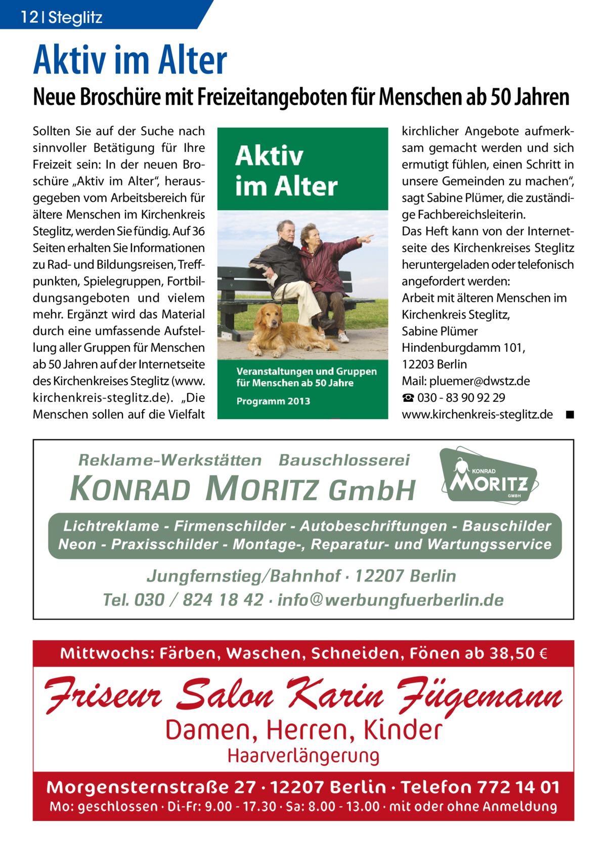 12 Steglitz  Aktiv im Alter  Neue Broschüre mit Freizeitangeboten für Menschen ab 50 Jahren Sollten Sie auf der Suche nach sinnvoller Betätigung für Ihre Freizeit sein: In der neuen Broschüre „Aktiv im Alter“, herausgegeben vom Arbeitsbereich für ältere Menschen im Kirchenkreis Steglitz, werden Sie fündig. Auf 36 Seiten erhalten Sie Informationen zu Rad- und Bildungsreisen, Treffpunkten, Spielegruppen, Fortbildungsangeboten und vielem mehr. Ergänzt wird das Material durch eine umfassende Aufstellung aller Gruppen für Menschen ab 50 Jahren auf der Internetseite des Kirchenkreises Steglitz (www.­ kirchenkreis-steglitz.de). „Die Menschen sollen auf die Vielfalt  kirchlicher Angebote aufmerksam gemacht werden und sich ermutigt fühlen, einen Schritt in unsere Gemeinden zu machen“, sagt Sabine Plümer, die zuständige Fachbereichsleiterin. Das Heft kann von der Internetseite des Kirchenkreises Steglitz heruntergeladen oder telefonisch angefordert werden: Arbeit mit älteren Menschen im Kirchenkreis Steglitz, Sabine Plümer Hindenburgdamm 101, 12203 Berlin Mail: pluemer@dwstz.de ☎ 030 - 83 90 92 29 www.kirchenkreis-steglitz.de � ◾  Mittwochs: Färben, Waschen, Schneiden, Fönen ab 38,50 €  Friseur Salon Karin Fügemann Damen, Herren, Kinder Haarverlängerung  Morgensternstraße 27 · 12207 Berlin · Telefon 772 14 01 Mo: geschlossen · Di-Fr: 9.00 - 17.30 · Sa: 8.00 - 13.00 · mit oder ohne Anmeldung