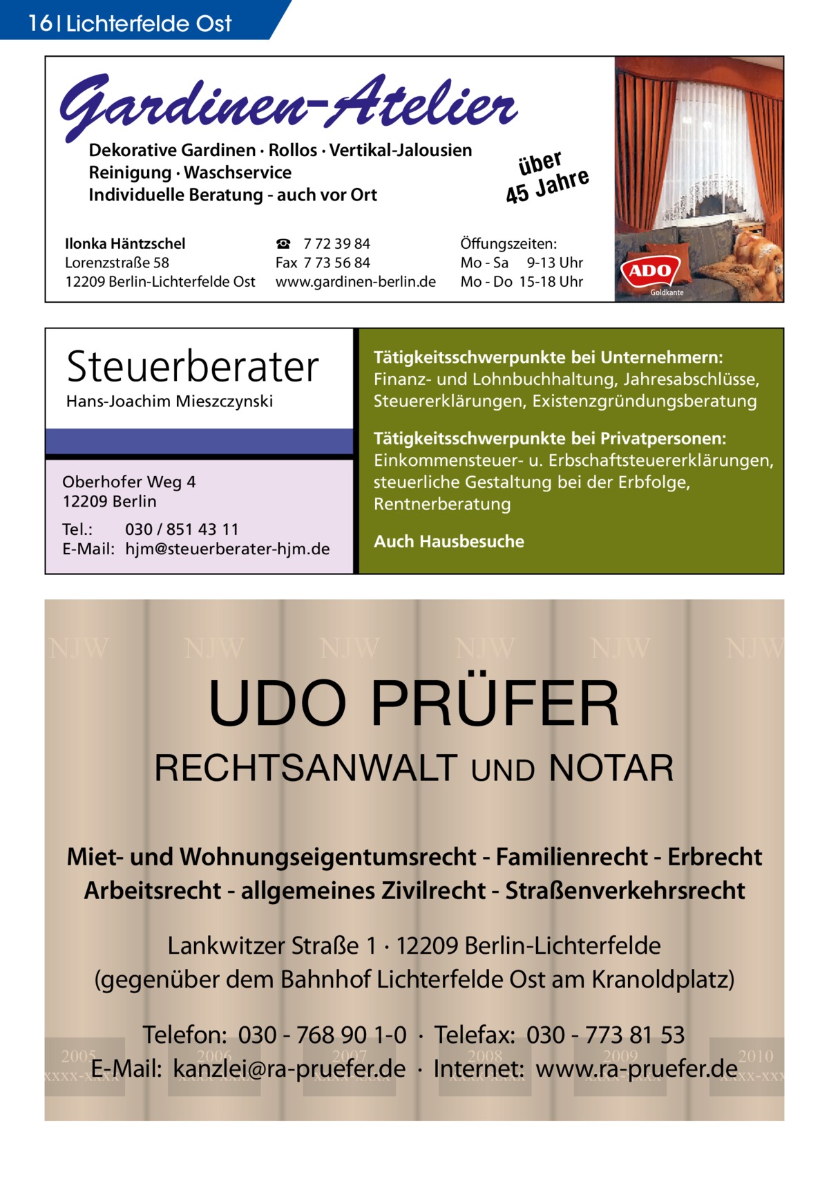 16 Lichterfelde Ost  Gardinen-Atelier Dekorative Gardinen · Rollos · Vertikal-Jalousien Reinigung · Waschservice Individuelle Beratung - auch vor Ort  Ilonka Häntzschel Lorenzstraße 58 12209 Berlin-Lichterfelde Ost  ☎ 7 72 39 84 Fax 7 73 56 84 www.gardinen-berlin.de  Steuerberater  über re h 45 Ja  Öffungszeiten: Mo - Sa 9-13 Uhr Mo - Do 15-18 Uhr  Hans-Joachim Mieszczynski  Tätigkeitsschwerpunkte bei Unternehmern: Finanz- und Lohnbuchhaltung, Jahresabschlüsse, Steuererklärungen, Existenzgründungsberatung  Oberhofer Weg 4 12209 Berlin  Tätigkeitsschwerpunkte bei Privatpersonen: Einkommensteuer- u. Erbschaftsteuererklärungen, steuerliche Gestaltung bei der Erbfolge, Rentnerberatung  Tel.: 030 / 851 43 11 E-Mail: hjm@steuerberater-hjm.de  Auch Hausbesuche  NJW  NJW  NJW  NJW  NJW  UDO PRÜFER  RECHTSANWALT  UND  NJW  NOTAR  Miet- und Wohnungseigentumsrecht - Familienrecht - Erbrecht Arbeitsrecht - allgemeines Zivilrecht - Straßenverkehrsrecht Lankwitzer Straße 1 · 12209 Berlin-Lichterfelde (gegenüber dem Bahnhof Lichterfelde Ost am Kranoldplatz) Telefon: 030 - 768 90 1-0 · Telefax: 030 - 773 81 53 2008 2009 2010 · Internet: xxxx-xxxx www.ra-pruefer.de xxxx-xxxx xxxx-xxxx  2005 2006 2007 E-Mail: kanzlei@ra-pruefer.de xxxx-xxxx xxxx-xxxx xxxx-xxxx