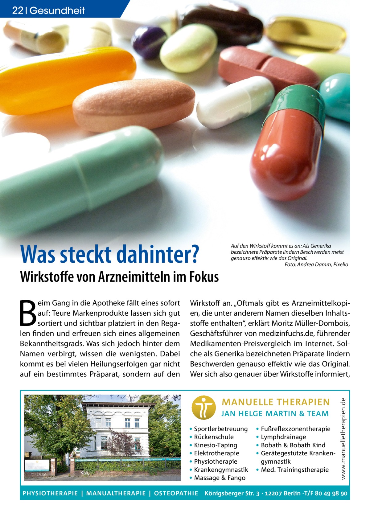 22 Gesundheit  Was steckt dahinter?  Wirkstoﬀe von Arzneimitteln im Fokus  Wirkstoff an. „Oftmals gibt es Arzneimittelkopien, die unter anderem Namen dieselben Inhaltsstoffe enthalten“, erklärt Moritz Müller-Dombois, Geschäftsführer von medizinfuchs.de, führender Medikamenten-Preisvergleich im Internet. Solche als Generika bezeichneten Präparate lindern Beschwerden genauso effektiv wie das Original. Wer sich also genauer über Wirkstoffe informiert,  • Sportlerbetreuung • Rückenschule • Kinesio-Taping • Elektrotherapie • Physiotherapie • Krankengymnastik • Massage & Fango PHYSIOTHERAPIE | MANUALTHERAPIE | OSTEOPATHIE  • Fußreflexzonentherapie • Lymphdrainage • Bobath & Bobath Kind • Gerätegestützte Krankengymnastik • Med. Trainingstherapie  www.manuelletherapien.de  B  eim Gang in die Apotheke fällt eines sofort auf: Teure Markenprodukte lassen sich gut sortiert und sichtbar platziert in den Regalen finden und erfreuen sich eines allgemeinen Bekanntheitsgrads. Was sich jedoch hinter dem Namen verbirgt, wissen die wenigsten. Dabei kommt es bei vielen Heilungserfolgen gar nicht auf ein bestimmtes Präparat, sondern auf den  Auf den Wirkstoﬀ kommt es an: Als Generika bezeichnete Präparate lindern Beschwerden meist genauso eﬀektiv wie das Original. Foto: Andrea Damm, Pixelio  Königsberger Str.  ·  Berlin ·T/F    