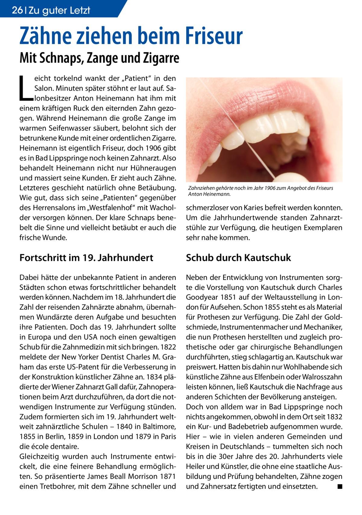 26 Zu guter Letzt  Zähne ziehen beim Friseur Mit Schnaps, Zange und Zigarre  L  eicht torkelnd wankt der „Patient“ in den Salon. Minuten später stöhnt er laut auf. Salonbesitzer Anton Heinemann hat ihm mit einem kräftigen Ruck den eiternden Zahn gezogen. Während Heinemann die große Zange im warmen Seifenwasser säubert, belohnt sich der betrunkene Kunde mit einer ordentlichen Zigarre. Heinemann ist eigentlich Friseur, doch 1906 gibt es in Bad Lippspringe noch keinen Zahnarzt. Also behandelt Heinemann nicht nur Hühneraugen und massiert seine Kunden. Er zieht auch Zähne. Letzteres geschieht natürlich ohne Betäubung. Wie gut, dass sich seine „Patienten“ gegenüber des Herrensalons im „Westfalenhof“ mit Wacholder versorgen können. Der klare Schnaps benebelt die Sinne und vielleicht betäubt er auch die frische Wunde.  schmerzloser von Karies befreit werden konnten. Um die Jahrhundertwende standen Zahnarztstühle zur Verfügung, die heutigen Exemplaren sehr nahe kommen.  Fortschritt im 19. Jahrhundert  Schub durch Kautschuk  Dabei hätte der unbekannte Patient in anderen Städten schon etwas fortschrittlicher behandelt werden können. Nachdem im 18. Jahrhundert die Zahl der reisenden Zahnärzte abnahm, übernahmen Wundärzte deren Aufgabe und besuchten ihre Patienten. Doch das 19. Jahrhundert sollte in Europa und den USA noch einen gewaltigen Schub für die Zahnmedizin mit sich bringen. 1822 meldete der New Yorker Dentist Charles M. Graham das erste US-Patent für die Verbesserung in der Konstruktion künstlicher Zähne an. 1834 plädierte der Wiener Zahnarzt Gall dafür, Zahnoperationen beim Arzt durchzuführen, da dort die notwendigen Instrumente zur Verfügung stünden. Zudem formierten sich im 19. Jahrhundert weltweit zahnärztliche Schulen – 1840 in Baltimore, 1855 in Berlin, 1859 in London und 1879 in Paris die école dentaire. Gleichzeitig wurden auch Instrumente entwickelt, die eine feinere Behandlung ermöglichten. So präsentierte James Beall Morrison 1871 einen Tretbohrer, mit dem Zähne schneller und  Neben der Entwicklung von Instrumenten sorgte die Vorstellung von Kautschuk durch Charles Goodyear 1851 auf der Weltausstellung in London für Aufsehen. Schon 1855 steht es als Material für Prothesen zur Verfügung. Die Zahl der Goldschmiede, Instrumentenmacher und Mechaniker, die nun Prothesen herstellten und zugleich prothetische oder gar chirurgische Behandlungen durchführten, stieg schlagartig an. Kautschuk war preiswert. Hatten bis dahin nur Wohlhabende sich künstliche Zähne aus Elfenbein oder Walrosszahn leisten können, ließ Kautschuk die Nachfrage aus anderen Schichten der Bevölkerung ansteigen. Doch von alldem war in Bad Lippspringe noch nichts angekommen, obwohl in dem Ort seit 1832 ein Kur- und Badebetrieb aufgenommen wurde. Hier – wie in vielen anderen Gemeinden und Kreisen in Deutschlands – tummelten sich noch bis in die 30er Jahre des 20. Jahrhunderts viele Heiler und Künstler, die ohne eine staatliche Ausbildung und Prüfung behandelten, Zähne zogen und Zahnersatz fertigten und einsetzten. � ◾  Zahnziehen gehörte noch im Jahr 1906 zum Angebot des Friseurs Anton Heinemann.