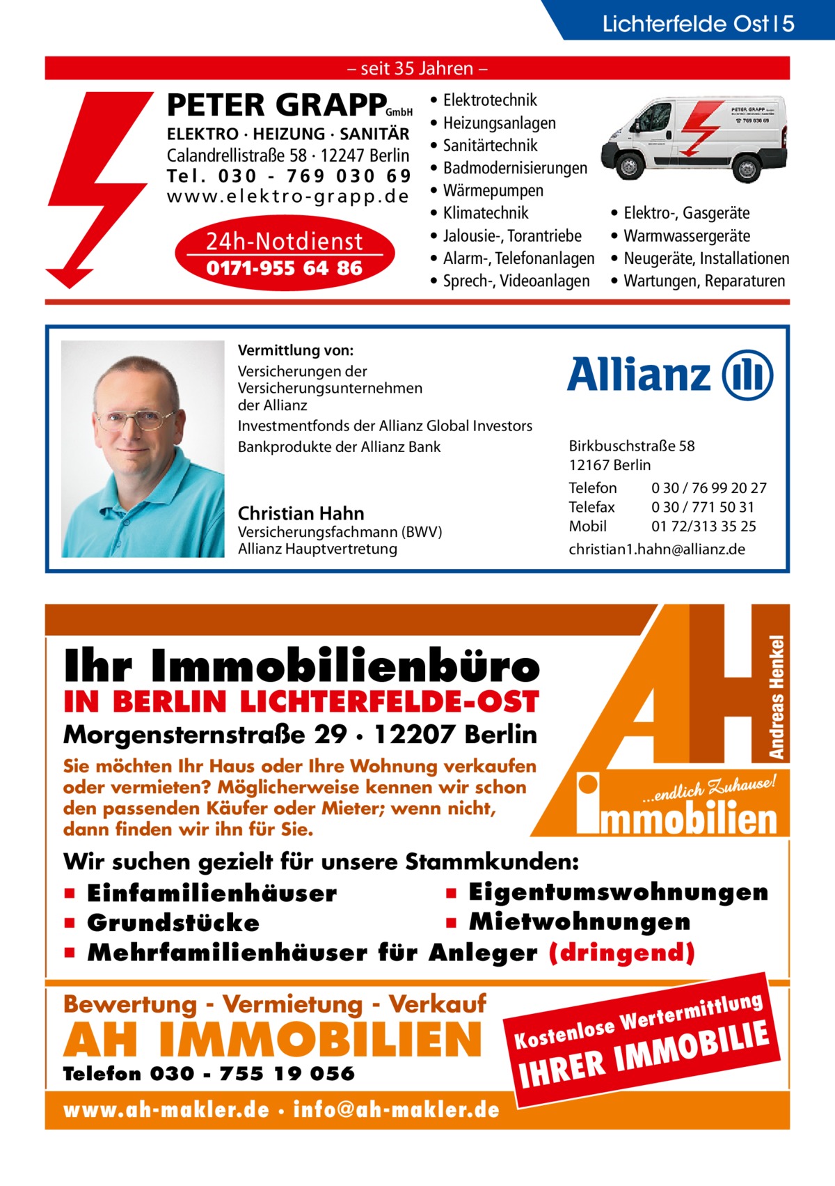 Lichterfelde Ost 5 – seit 35 Jahren –  PETER GRAPP  GmbH  ELEKTRO · HEIZUNG · SANITÄR  Calandrellistraße 58 · 12247 Berlin Te l . 0 3 0 - 7 6 9 0 3 0 6 9 w w w. e l e k t r o - g r a p p . d e  24h-Notdienst 0171-955 64 86  • • • • • • • • •  Elektrotechnik Heizungsanlagen Sanitärtechnik Badmodernisierungen Wärmepumpen Klimatechnik Jalousie-, Torantriebe Alarm-, Telefonanlagen Sprech-, Videoanlagen  Vermittlung von: Versicherungen der Versicherungsunternehmen der Allianz Investmentfonds der Allianz Global Investors Bankprodukte der Allianz Bank  • • • •  Elektro-, Gasgeräte Warmwassergeräte Neugeräte, Installationen Wartungen, Reparaturen  Christian Hahn  Birkbuschstraße 58 12167 Berlin Telefon 0 30 / 76 99 20 27 Telefax 0 30 / 771 50 31 Mobil 01 72/313 35 25 christian1.hahn@allianz.de  Versicherungsfachmann (BWV) Allianz Hauptvertretung  Ihr Immobilienbüro IN BERLIN LICHTERFELDE-OST  Morgensternstraße 29 · 12207 Berlin Sie möchten Ihr Haus oder Ihre Wohnung verkaufen oder vermieten? Möglicherweise kennen wir schon den passenden Käufer oder Mieter; wenn nicht, dann finden wir ihn für Sie.  Wir suchen gezielt für unsere Stammkunden:  ▪ Eigentumswohnungen ▪ Einfamilienhäuser ▪ Mietwohnungen ▪ Grundstücke ▪ Mehrfamilienhäuser für Anleger (dringend) ittlung  Bewertung - Vermietung - Verkauf  AH IMMOBILIEN  Telefon 030 - 755 19 056  www.ah-makler.de · info@ah-makler.de  erm e Wert tenlos  ILIE  MMOB I R E R H  Kos  I