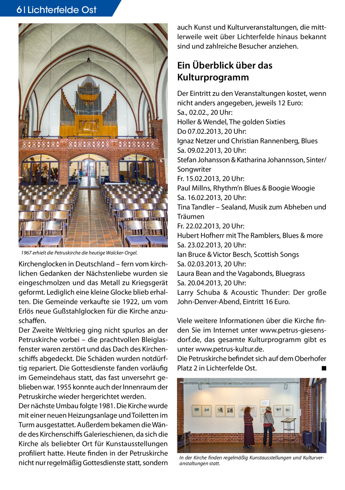 6 Lichterfelde Ost auch Kunst und Kulturveranstaltungen, die mittlerweile weit über Lichterfelde hinaus bekannt sind und zahlreiche Besucher anziehen.  Ein Überblick über das Kulturprogramm  1967 erhielt die Petruskirche die heutige Walcker-Orgel.  Kirchenglocken in Deutschland – fern vom kirchlichen Gedanken der Nächstenliebe wurden sie eingeschmolzen und das Metall zu Kriegsgerät geformt. Lediglich eine kleine Glocke blieb erhalten. Die Gemeinde verkaufte sie 1922, um vom Erlös neue Gußstahlglocken für die Kirche anzuschaffen. Der Zweite Weltkrieg ging nicht spurlos an der Petruskirche vorbei – die prachtvollen Bleiglasfenster waren zerstört und das Dach des Kirchenschiffs abgedeckt. Die Schäden wurden notdürftig repariert. Die Gottesdienste fanden vorläufig im Gemeindehaus statt, das fast unversehrt geblieben war. 1955 konnte auch der Innenraum der Petruskirche wieder hergerichtet werden. Der nächste Umbau folgte 1981. Die Kirche wurde mit einer neuen Heizungsanlage und Toiletten im Turm ausgestattet. Außerdem bekamen die Wände des Kirchenschiffs Galerieschienen, da sich die Kirche als beliebter Ort für Kunstausstellungen profiliert hatte. Heute finden in der Petruskirche nicht nur regelmäßig Gottesdienste statt, sondern  Der Eintritt zu den Veranstaltungen kostet, wenn nicht anders angegeben, jeweils 12 Euro: Sa., 02.02., 20 Uhr: Holler & Wendel, The golden Sixties Do 07.02.2013, 20 Uhr: Ignaz Netzer und Christian Rannenberg, Blues Sa. 09.02.2013, 20 Uhr: Stefan Johansson & Katharina Johannsson, Sinter/ Songwriter Fr. 15.02.2013, 20 Uhr: Paul Millns, Rhythm’n Blues & Boogie Woogie Sa. 16.02.2013, 20 Uhr: Tina Tandler – Sealand, Musik zum Abheben und Träumen Fr. 22.02.2013, 20 Uhr: Hubert Hofherr mit The Ramblers, Blues & more Sa. 23.02.2013, 20 Uhr: Ian Bruce & Victor Besch, Scottish Songs Sa. 02.03.2013, 20 Uhr: Laura Bean and the Vagabonds, Bluegrass Sa. 20.04.2013, 20 Uhr: Larry Schuba & Acoustic Thunder: Der große John-Denver-Abend, Eintritt 16 Euro. Viele weitere Informationen über die Kirche finden Sie im Internet unter www.petrus-giesensdorf.de, das gesamte Kulturprogramm gibt es unter www.petrus-kultur.de. Die Petruskirche befindet sich auf dem Oberhofer Platz 2 in Lichterfelde Ost.� ◾  In der Kirche finden regelmäßig Kunstausstellungen und Kulturveranstaltungen statt.