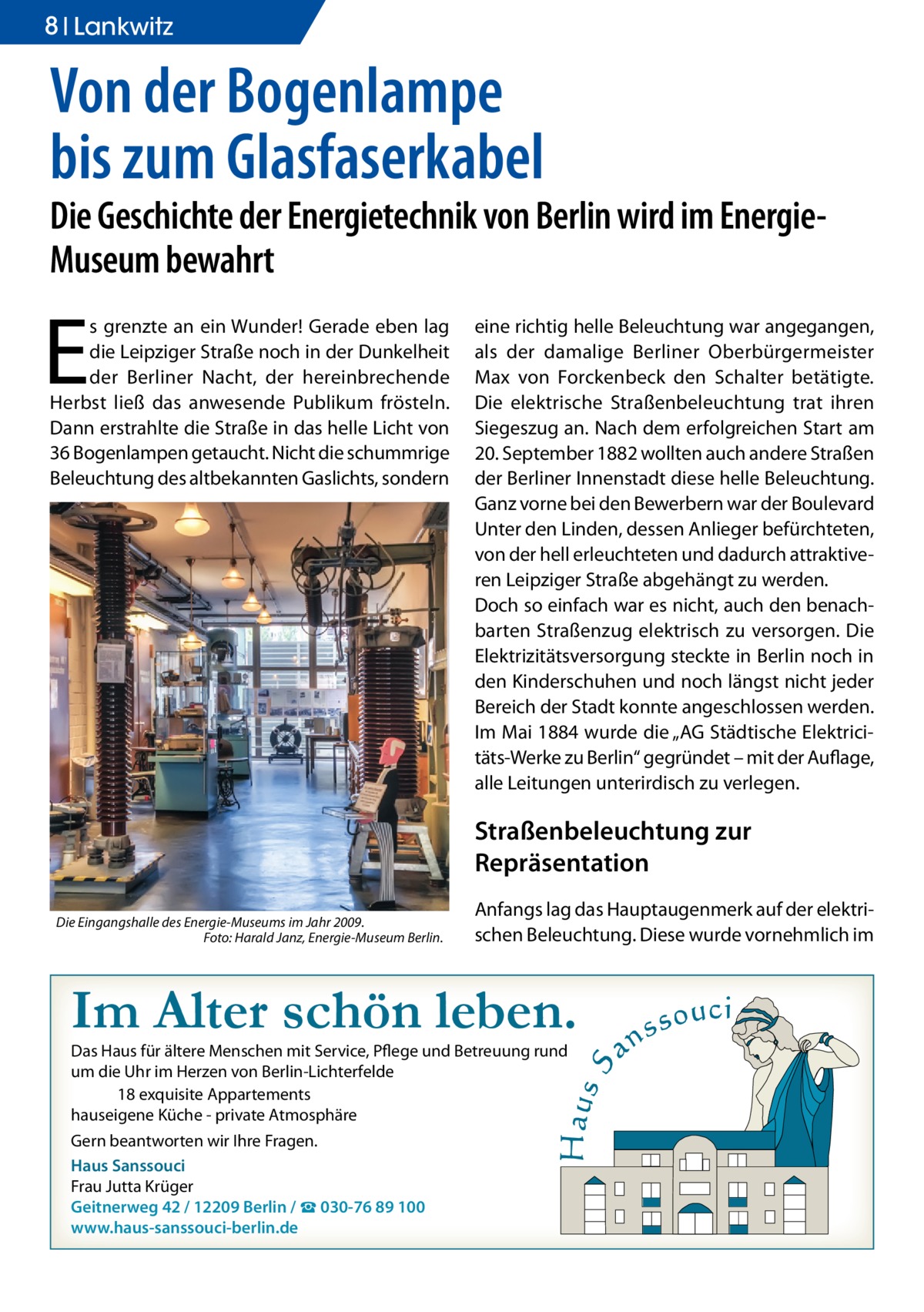 8 Ratgeber Lankwitz  Von der Bogenlampe bis zum Glasfaserkabel  Die Geschichte der Energietechnik von Berlin wird im EnergieMuseum bewahrt  E  s grenzte an ein Wunder! Gerade eben lag die Leipziger Straße noch in der Dunkelheit der Berliner Nacht, der hereinbrechende Herbst ließ das anwesende Publikum frösteln. Dann erstrahlte die Straße in das helle Licht von 36 Bogenlampen getaucht. Nicht die schummrige Beleuchtung des altbekannten Gaslichts, sondern  eine richtig helle Beleuchtung war angegangen, als der damalige Berliner Oberbürgermeister Max von Forckenbeck den Schalter betätigte. Die elektrische Straßenbeleuchtung trat ihren Siegeszug an. Nach dem erfolgreichen Start am 20. September 1882 wollten auch andere Straßen der Berliner Innenstadt diese helle Beleuchtung. Ganz vorne bei den Bewerbern war der Boulevard Unter den Linden, dessen Anlieger befürchteten, von der hell erleuchteten und dadurch attraktiveren Leipziger Straße abgehängt zu werden. Doch so einfach war es nicht, auch den benachbarten Straßenzug elektrisch zu versorgen. Die Elektrizitätsversorgung steckte in Berlin noch in den Kinderschuhen und noch längst nicht jeder Bereich der Stadt konnte angeschlossen werden. Im Mai 1884 wurde die „AG Städtische Elektricitäts-Werke zu Berlin“ gegründet – mit der Auflage, alle Leitungen unterirdisch zu verlegen.  Straßenbeleuchtung zur Repräsentation Die Eingangshalle des Energie-Museums im Jahr 2009. � Foto: Harald Janz, Energie-Museum Berlin.  Anfangs lag das Hauptaugenmerk auf der elektrischen Beleuchtung. Diese wurde vornehmlich im  Im Alter schön leben. Das Haus für ältere Menschen mit Service, Pflege und Betreuung rund um die Uhr im Herzen von Berlin-Lichterfelde 18 exquisite Appartements hauseigene Küche - private Atmosphäre Gern beantworten wir Ihre Fragen. Haus Sanssouci Frau Jutta Krüger Geitnerweg 42 / 12209 Berlin / ☎ 030-76 89 100 www.haus-sanssouci-berlin.de