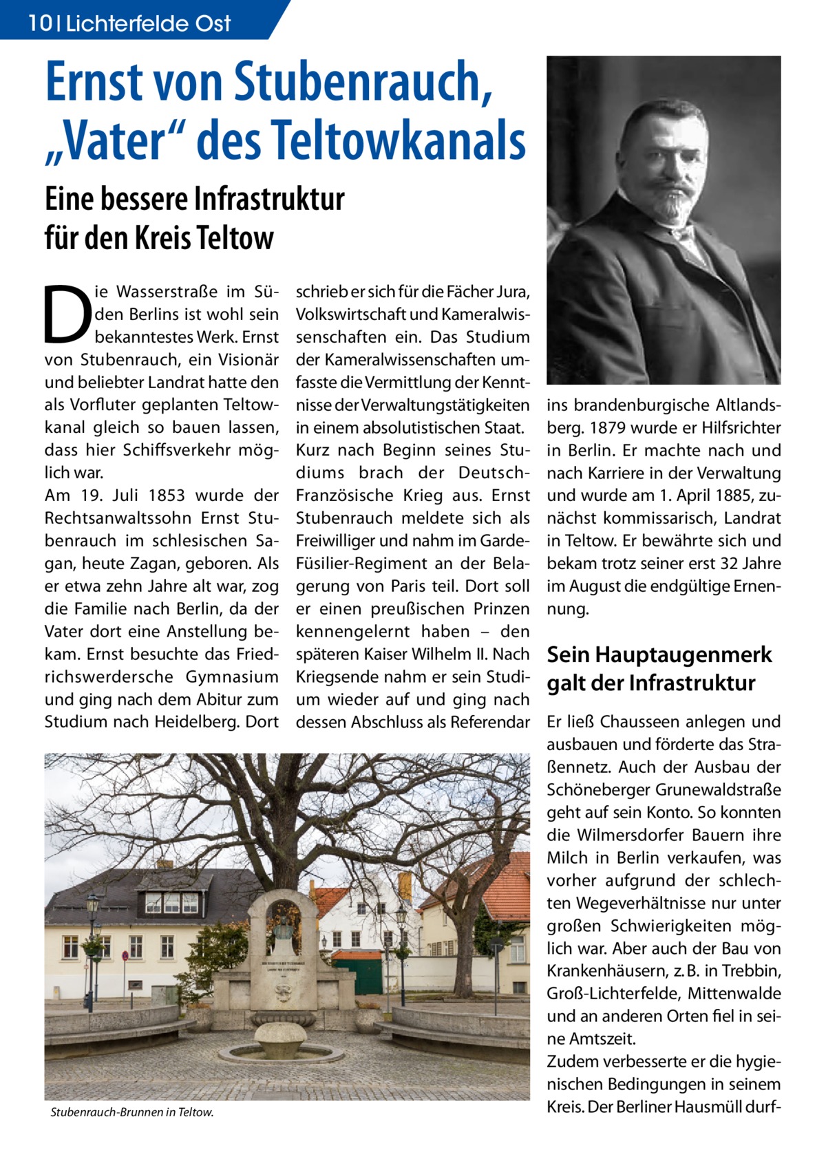 10 Lichterfelde Ost  Ernst von Stubenrauch, „Vater“ des Teltowkanals Eine bessere Infrastruktur für den Kreis Teltow  D  ie Wasserstraße im Süden Berlins ist wohl sein bekanntestes Werk. Ernst von Stubenrauch, ein Visionär und beliebter Landrat hatte den als Vorfluter geplanten Teltowkanal gleich so bauen lassen, dass hier Schiffsverkehr möglich war. Am 19. Juli 1853 wurde der Rechtsanwaltssohn Ernst Stubenrauch im schlesischen Sagan, heute Zagan, geboren. Als er etwa zehn Jahre alt war, zog die Familie nach Berlin, da der Vater dort eine Anstellung bekam. Ernst besuchte das Friedrichswerdersche Gymnasium und ging nach dem Abitur zum Studium nach Heidelberg. Dort  Stubenrauch-Brunnen in Teltow.�  schrieb er sich für die Fächer Jura, Volkswirtschaft und Kameralwissenschaften ein. Das Studium der Kameralwissenschaften umfasste die Vermittlung der Kenntnisse der Verwaltungstätigkeiten in einem absolutistischen Staat. Kurz nach Beginn seines Studiums brach der DeutschFranzösische Krieg aus. Ernst Stubenrauch meldete sich als Freiwilliger und nahm im GardeFüsilier-Regiment an der Belagerung von Paris teil. Dort soll er einen preußischen Prinzen kennengelernt haben – den späteren Kaiser Wilhelm II. Nach Kriegsende nahm er sein Studium wieder auf und ging nach dessen Abschluss als Referendar  ins brandenburgische Altlandsberg. 1879 wurde er Hilfsrichter in Berlin. Er machte nach und nach Karriere in der Verwaltung und wurde am 1. April 1885, zunächst kommissarisch, Landrat in Teltow. Er bewährte sich und bekam trotz seiner erst 32 Jahre im August die endgültige Ernennung.  Sein Hauptaugenmerk galt der Infrastruktur Er ließ Chausseen anlegen und ausbauen und förderte das Straßennetz. Auch der Ausbau der Schöneberger Grunewaldstraße geht auf sein Konto. So konnten die Wilmersdorfer Bauern ihre Milch in Berlin verkaufen, was vorher aufgrund der schlechten Wegeverhältnisse nur unter großen Schwierigkeiten möglich war. Aber auch der Bau von Krankenhäusern, z. B. in Trebbin, Groß-Lichterfelde, Mittenwalde und an anderen Orten fiel in seine Amtszeit. Zudem verbesserte er die hygienischen Bedingungen in seinem Kreis. Der Berliner Hausmüll dur