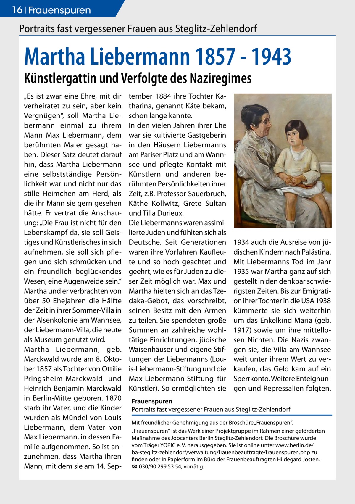 16 Frauenspuren  Portraits fast vergessener Frauen aus Steglitz-Zehlendorf  Martha Liebermann 1857 - 1943 Künstlergattin und Verfolgte des Naziregimes „Es ist zwar eine Ehre, mit dir verheiratet zu sein, aber kein Vergnügen“, soll Martha Liebermann einmal zu ihrem Mann Max Liebermann, dem berühmten Maler gesagt haben. Dieser Satz deutet darauf hin, dass Martha Liebermann eine selbstständige Persönlichkeit war und nicht nur das stille Heimchen am Herd, als die ihr Mann sie gern gesehen hätte. Er vertrat die Anschauung: „Die Frau ist nicht für den Lebenskampf da, sie soll Geistiges und Künstlerisches in sich aufnehmen, sie soll sich pflegen und sich schmücken und ein freundlich beglückendes Wesen, eine Augenweide sein.“ Martha und er verbrachten von über 50 Ehejahren die Hälfte der Zeit in ihrer Sommer-Villa in der Alsenkolonie am Wannsee, der Liebermann-Villa, die heute als Museum genutzt wird. Martha Liebermann, geb. Marckwald wurde am 8. Oktober 1857 als Tochter von Ottilie Pringsheim-Marckwald und Heinrich Benjamin Marckwald in Berlin-Mitte geboren. 1870 starb ihr Vater, und die Kinder wurden als Mündel von Louis Liebermann, dem Vater von Max Liebermann, in dessen Familie aufgenommen. So ist anzunehmen, dass Martha ihren Mann, mit dem sie am 14. Sep tember 1884 ihre Tochter Katharina, genannt Käte bekam, schon lange kannte. In den vielen Jahren ihrer Ehe war sie kultivierte Gastgeberin in den Häusern Liebermanns am Pariser Platz und am Wannsee und pflegte Kontakt mit Künstlern und anderen berühmten Persönlichkeiten ihrer Zeit, z.B. Professor Sauerbruch, Käthe Kollwitz, Grete Sultan und Tilla Durieux. Die Liebermanns waren assimilierte Juden und fühlten sich als Deutsche. Seit Generationen waren ihre Vorfahren Kaufleute und so hoch geachtet und geehrt, wie es für Juden zu dieser Zeit möglich war. Max und Martha hielten sich an das Tzedaka-Gebot, das vorschreibt, seinen Besitz mit den Armen zu teilen. Sie spendeten große Summen an zahlreiche wohltätige Einrichtungen, jüdische Waisenhäuser und eigene Stiftungen der Liebermanns (Louis-Liebermann-Stiftung und die Max-Liebermann-Stiftung für Künstler). So ermöglichten sie  1934 auch die Ausreise von jüdischen Kindern nach Palästina. Mit Liebermanns Tod im Jahr 1935 war Martha ganz auf sich gestellt in den denkbar schwierigsten Zeiten. Bis zur Emigration ihrer Tochter in die USA 1938 kümmerte sie sich weiterhin um das Enkelkind Maria (geb. 1917) sowie um ihre mittellosen Nichten. Die Nazis zwangen sie, die Villa am Wannsee weit unter ihrem Wert zu verkaufen, das Geld kam auf ein Sperrkonto. Weitere Enteignungen und Repressalien folgten.  Frauenspuren Portraits fast vergessener Frauen aus Steglitz-Zehlendorf Mit freundlicher Genehmigung aus der Broschüre „Frauenspuren“. „Frauenspuren“ ist das Werk einer Projektgruppe im Rahmen einer geförderten Maßnahme des Jobcenters Berlin Steglitz-Zehlendorf. Die Broschüre wurde vom Träger YOPIC e. V. herausgegeben. Sie ist online unter www.berlin.de/­ ba-steglitz-zehlendorf/verwaltung/frauenbeauftragte/frauenspuren.php zu finden oder in Papierform im Büro der Frauenbeauftragten Hildegard Josten, ☎ 030/90 299 53 54, vorrätig.