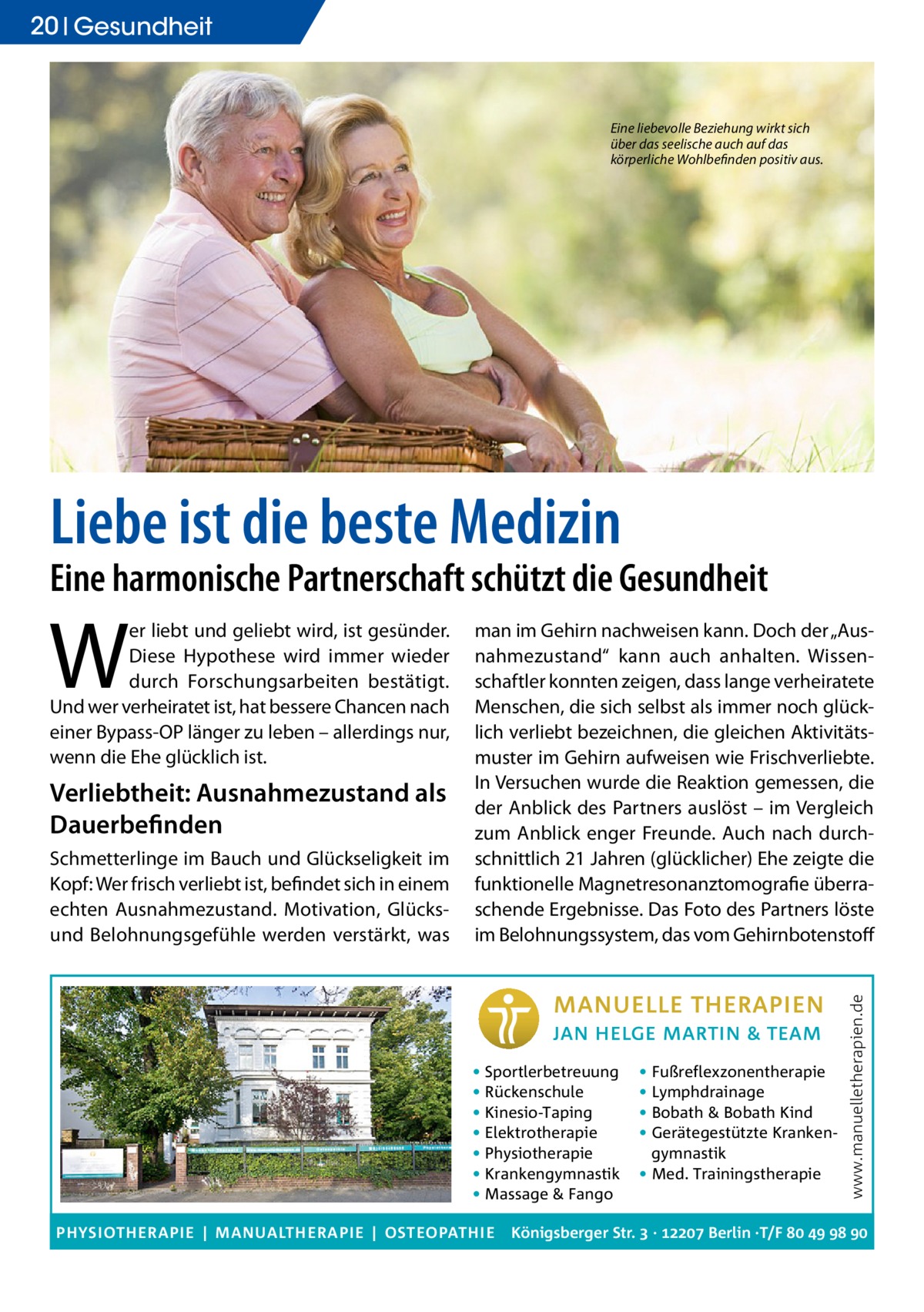 20 Gesundheit  Eine liebevolle Beziehung wirkt sich über das seelische auch auf das körperliche Wohlbefinden positiv aus.  Liebe ist die beste Medizin  Eine harmonische Partnerschaft schützt die Gesundheit  Verliebtheit: Ausnahmezustand als Dauerbefinden Schmetterlinge im Bauch und Glückseligkeit im Kopf: Wer frisch verliebt ist, befindet sich in einem echten Ausnahmezustand. Motivation, Glücksund Belohnungsgefühle werden verstärkt, was  man im Gehirn nachweisen kann. Doch der „Ausnahmezustand“ kann auch anhalten. Wissenschaftler konnten zeigen, dass lange verheiratete Menschen, die sich selbst als immer noch glücklich verliebt bezeichnen, die gleichen Aktivitätsmuster im Gehirn aufweisen wie Frischverliebte. In Versuchen wurde die Reaktion gemessen, die der Anblick des Partners auslöst – im Vergleich zum Anblick enger Freunde. Auch nach durchschnittlich 21 Jahren (glücklicher) Ehe zeigte die funktionelle Magnetresonanztomografie überraschende Ergebnisse. Das Foto des Partners löste im Belohnungssystem, das vom Gehirnbotenstoff  • Sportlerbetreuung • Rückenschule • Kinesio-Taping • Elektrotherapie • Physiotherapie • Krankengymnastik • Massage & Fango PHYSIOTHERAPIE | MANUALTHERAPIE | OSTEOPATHIE  • Fußreflexzonentherapie • Lymphdrainage • Bobath & Bobath Kind • Gerätegestützte Krankengymnastik • Med. Trainingstherapie  www.manuelletherapien.de  W  er liebt und geliebt wird, ist gesünder. Diese Hypothese wird immer wieder durch Forschungsarbeiten bestätigt. Und wer verheiratet ist, hat bessere Chancen nach einer Bypass-OP länger zu leben – allerdings nur, wenn die Ehe glücklich ist.  Königsberger Str.  ·  Berlin ·T/F    