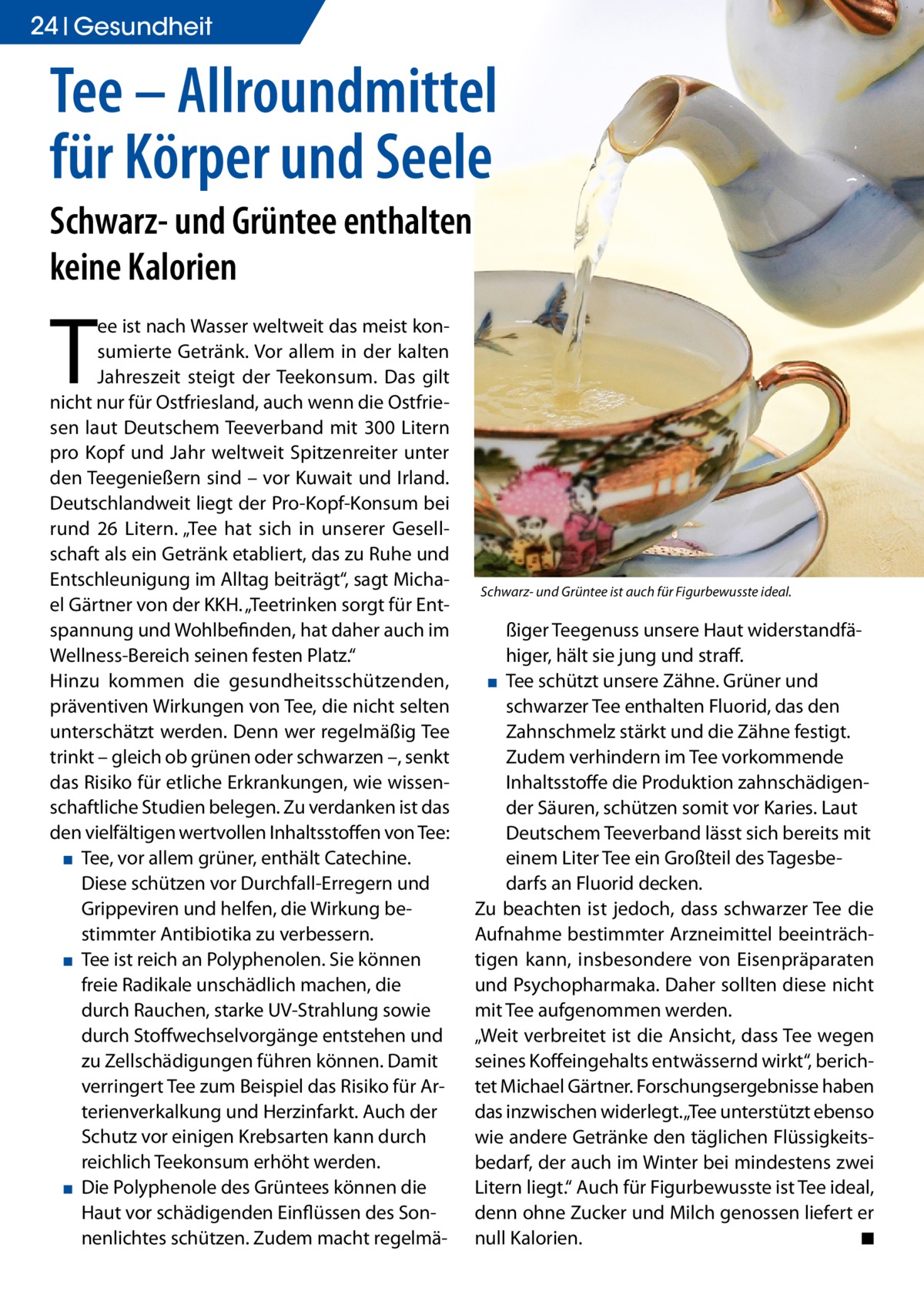 24 Gesundheit  Tee – Allroundmittel für Körper und Seele Schwarz- und Grüntee enthalten keine Kalorien  T  ee ist nach Wasser weltweit das meist konsumierte Getränk. Vor allem in der kalten Jahreszeit steigt der Teekonsum. Das gilt nicht nur für Ostfriesland, auch wenn die Ostfriesen laut Deutschem Teeverband mit 300 Litern pro Kopf und Jahr weltweit Spitzenreiter unter den Teegenießern sind – vor Kuwait und Irland. Deutschlandweit liegt der Pro-Kopf-Konsum bei rund 26 Litern. „Tee hat sich in unserer Gesellschaft als ein Getränk etabliert, das zu Ruhe und Entschleunigung im Alltag beiträgt“, sagt Michael Gärtner von der KKH. „Teetrinken sorgt für Entspannung und Wohlbefinden, hat daher auch im Wellness-Bereich seinen festen Platz.“ Hinzu kommen die gesundheitsschützenden, präventiven Wirkungen von Tee, die nicht selten unterschätzt werden. Denn wer regelmäßig Tee trinkt – gleich ob grünen oder schwarzen –, senkt das Risiko für etliche Erkrankungen, wie wissenschaftliche Studien belegen. Zu verdanken ist das den vielfältigen wertvollen Inhaltsstoffen von Tee: ▪ Tee, vor allem grüner, enthält Catechine. Diese schützen vor Durchfall-Erregern und Grippeviren und helfen, die Wirkung bestimmter Antibiotika zu verbessern. ▪ Tee ist reich an Polyphenolen. Sie können freie Radikale unschädlich machen, die durch Rauchen, starke UV-Strahlung sowie durch Stoffwechselvorgänge entstehen und zu Zellschädigungen führen können. Damit verringert Tee zum Beispiel das Risiko für Arterienverkalkung und Herzinfarkt. Auch der Schutz vor einigen Krebsarten kann durch reichlich Teekonsum erhöht werden. ▪ Die Polyphenole des Grüntees können die Haut vor schädigenden Einflüssen des Sonnenlichtes schützen. Zudem macht regelmä Schwarz- und Grüntee ist auch für Figurbewusste ideal.  ßiger Teegenuss unsere Haut widerstandfähiger, hält sie jung und straff. ▪ Tee schützt unsere Zähne. Grüner und schwarzer Tee enthalten Fluorid, das den Zahnschmelz stärkt und die Zähne festigt. Zudem verhindern im Tee vorkommende Inhaltsstoffe die Produktion zahnschädigender Säuren, schützen somit vor Karies. Laut Deutschem Teeverband lässt sich bereits mit einem Liter Tee ein Großteil des Tagesbedarfs an Fluorid decken. Zu beachten ist jedoch, dass schwarzer Tee die Aufnahme bestimmter Arzneimittel beeinträchtigen kann, insbesondere von Eisenpräparaten und Psychopharmaka. Daher sollten diese nicht mit Tee aufgenommen werden. „Weit verbreitet ist die Ansicht, dass Tee wegen seines Koffeingehalts entwässernd wirkt“, berichtet Michael Gärtner. Forschungsergebnisse haben das inzwischen widerlegt. „Tee unterstützt ebenso wie andere Getränke den täglichen Flüssigkeitsbedarf, der auch im Winter bei mindestens zwei Litern liegt.“ Auch für Figurbewusste ist Tee ideal, denn ohne Zucker und Milch genossen liefert er null Kalorien. ◾