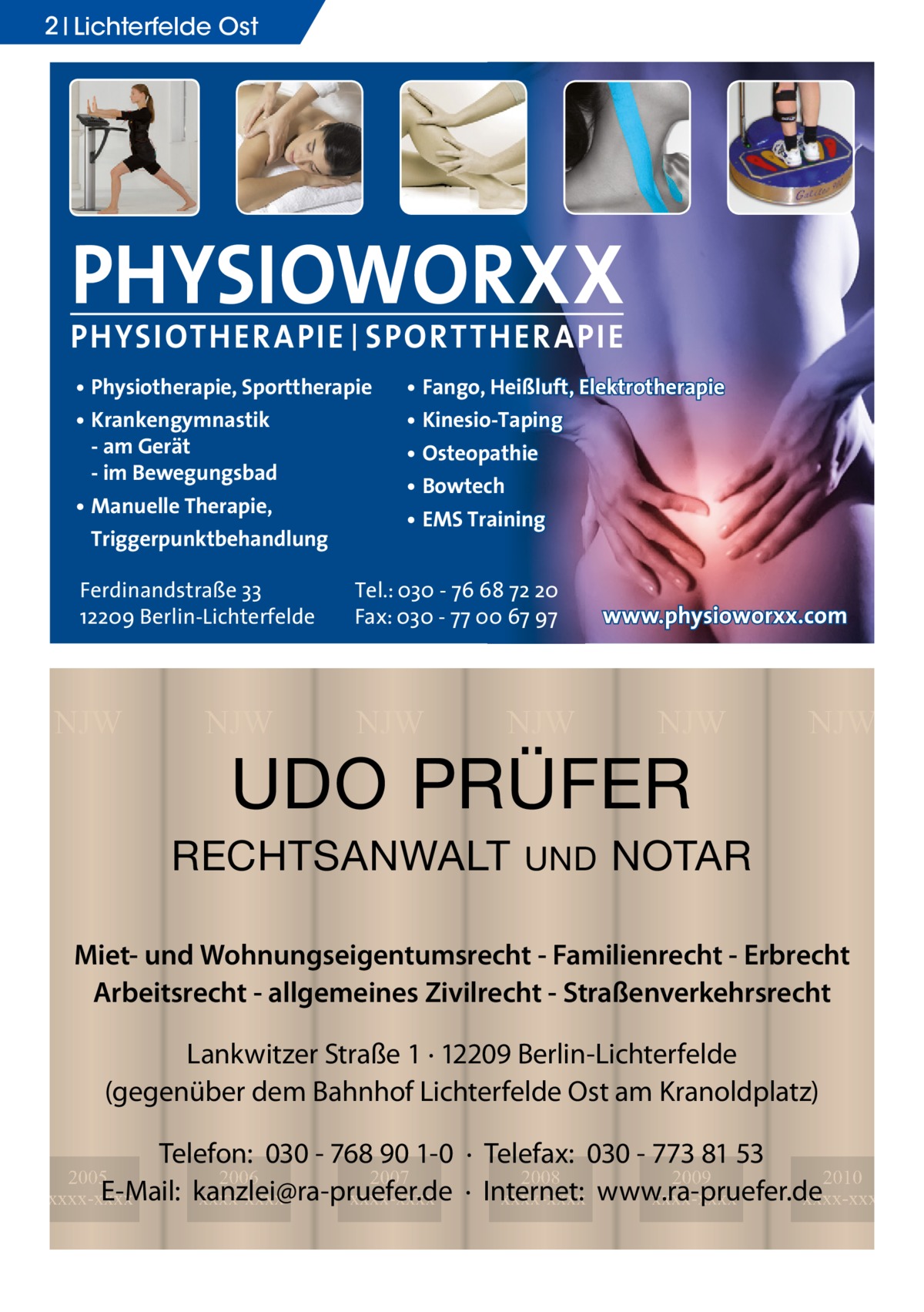 2 Lichterfelde Ost  PHYSIOWORXX PHYSIOTHER APIE | SPORT THER APIE • Physiotherapie, Sporttherapie • Krankengymnastik - am Gerät - im Bewegungsbad • Manuelle Therapie, Triggerpunktbehandlung Ferdinandstraße 33 12209 Berlin-Lichterfelde  NJW  NJW  • Fango, Heißluft, Elektrotherapie • Kinesio-Taping • Osteopathie • Bowtech • EMS Training  Tel.: 030 - 76 68 72 20 Fax: 030 - 77 00 67 97  NJW  NJW  www.physioworxx.com  NJW  UDO PRÜFER  RECHTSANWALT  UND  NJW  NOTAR  Miet- und Wohnungseigentumsrecht - Familienrecht - Erbrecht Arbeitsrecht - allgemeines Zivilrecht - Straßenverkehrsrecht Lankwitzer Straße 1 · 12209 Berlin-Lichterfelde (gegenüber dem Bahnhof Lichterfelde Ost am Kranoldplatz) Telefon: 030 - 768 90 1-0 · Telefax: 030 - 773 81 53 2008 2009 2010 · Internet: xxxx-xxxx www.ra-pruefer.de xxxx-xxxx xxxx-xxxx  2005 2006 2007 E-Mail: kanzlei@ra-pruefer.de xxxx-xxxx xxxx-xxxx xxxx-xxxx