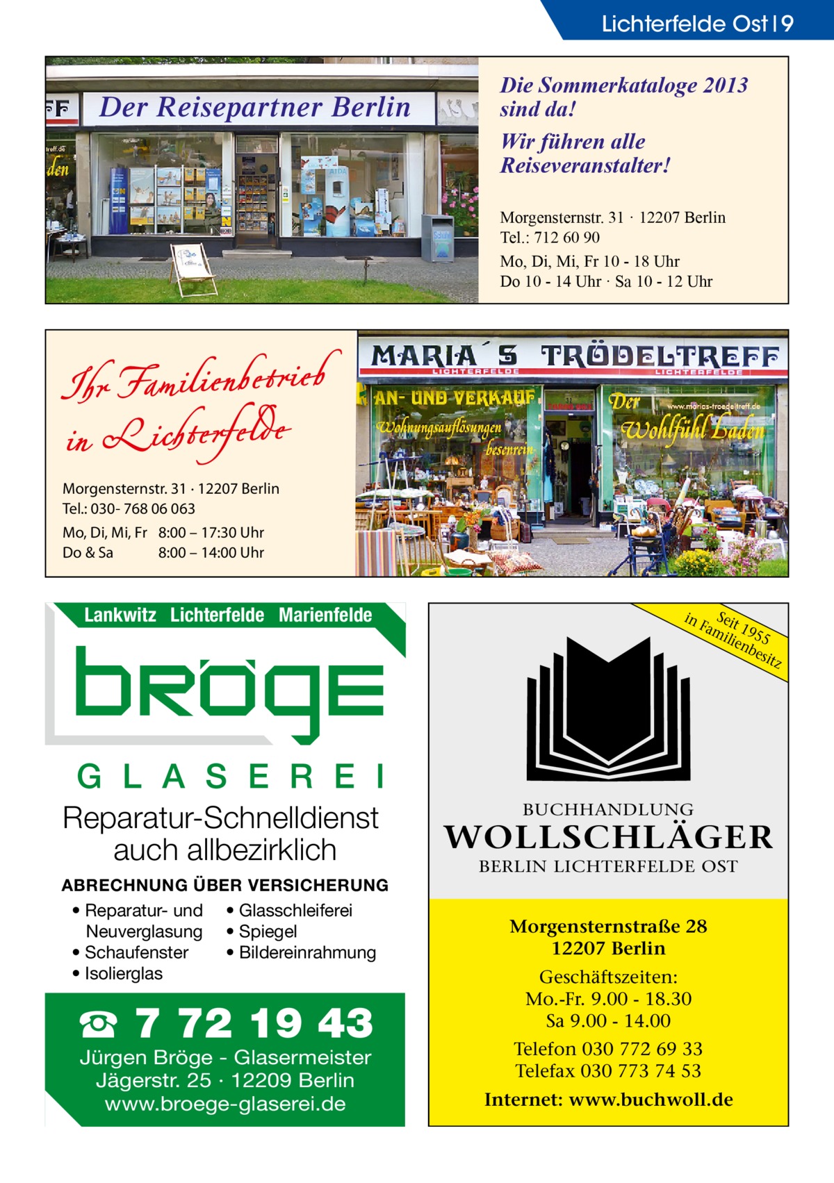 Lichterfelde Ost 9  Der Reisepartner Berlin  Die Sommerkataloge 2013 sind da! Wir führen alle Reiseveranstalter! Morgensternstr. 31 · 12207 Berlin Tel.: 712 60 90 Mo, Di, Mi, Fr 10 - 18 Uhr Do 10 - 14 Uhr · Sa 10 - 12 Uhr  Morgensternstr. 31 · 12207 Berlin Tel.: 030- 768 06 063 Mo, Di, Mi, Fr 8:00 – 17:30 Uhr Do & Sa 8:00 – 14:00 Uhr  Lankwitz Lichterfelde Marienfelde  in  S Fameit 19 ilie 55 nb esit z  G L A S E R E I Reparatur-Schnelldienst auch allbezirklich ABRECHNUNG ÜBER VERSICHERUNG • Reparatur- und • Glasschleiferei Neuverglasung • Spiegel • Bildereinrahmung • Schaufenster • Isolierglas  ☎ 7 72 19 43 Jürgen Bröge - Glasermeister Jägerstr. 25 · 12209 Berlin www.broege-glaserei.de  BUCHHANDLUNG  WOLLSCHLÄGER BERLIN LICHTERFELDE OST  Morgensternstraße 28 12207 Berlin Geschäftszeiten: Mo.-Fr. 9.00 - 18.30 Sa 9.00 - 14.00 Telefon 030 772 69 33 Telefax 030 773 74 53 Internet: www.buchwoll.de