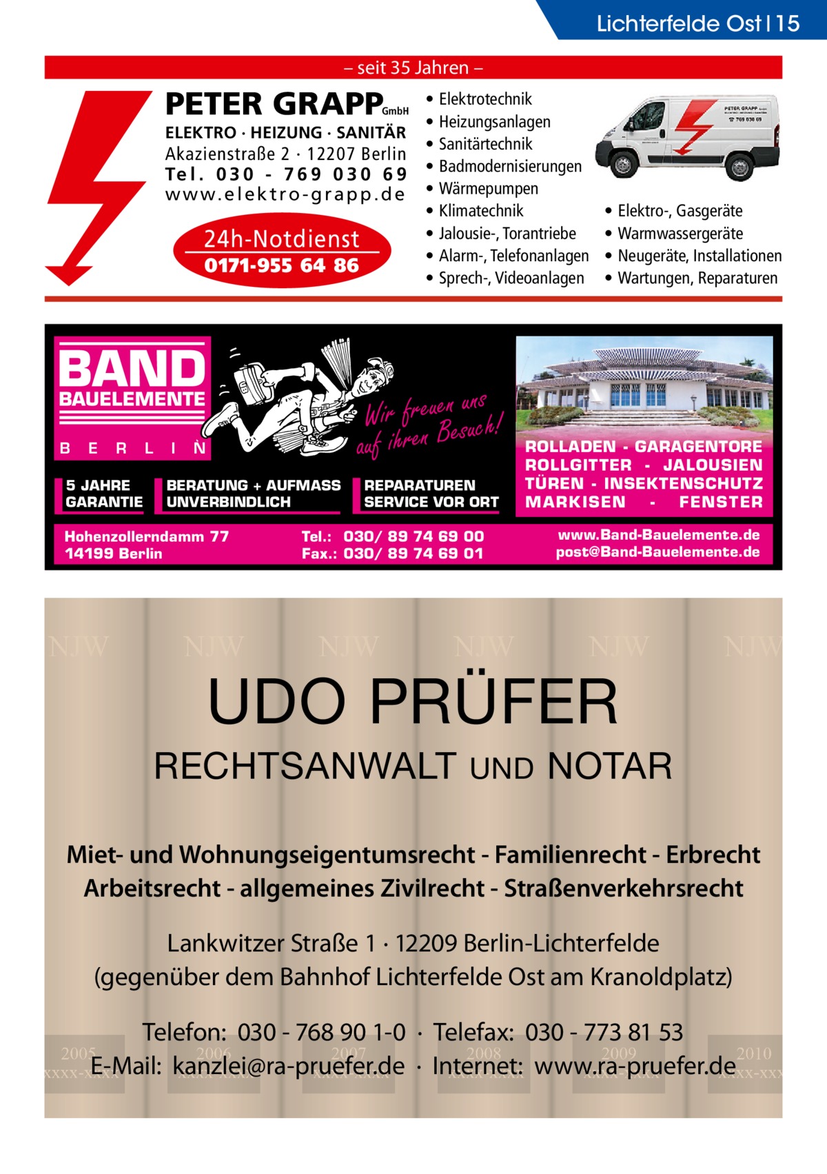 Lichterfelde Ost 15 – seit 35 Jahren –  PETER GRAPP  GmbH  ELEKTRO · HEIZUNG · SANITÄR  Akazienstraße 2 · 12207 Berlin Te l . 0 3 0 - 7 6 9 0 3 0 6 9 w w w. e l e k t r o - g r a p p . d e  24h-Notdienst 0171-955 64 86  BAND E  R  L  5 JAHRE GARANTIE  I  N  BERATUNG + AUFMASS UNVERBINDLICH  Hohenzollerndamm 77 14199 Berlin  NJW  NJW  Elektrotechnik Heizungsanlagen Sanitärtechnik Badmodernisierungen Wärmepumpen Klimatechnik Jalousie-, Torantriebe Alarm-, Telefonanlagen Sprech-, Videoanlagen  ns Wir freuenesuuch! auf ihren B  BAUELEMENTE B  • • • • • • • • •  REPARATUREN SERVICE VOR ORT  Elektro-, Gasgeräte Warmwassergeräte Neugeräte, Installationen Wartungen, Reparaturen  ROLLADEN - GARAGENTORE ROLLGITTER - JALOUSIEN TÜREN - INSEKTENSCHUTZ M A RK ISEN FENS T ER  Tel.: 030/ 89 74 69 00 Fax.: 030/ 89 74 69 01  NJW  • • • •  NJW  www.Band-Bauelemente.de post@Band-Bauelemente.de  NJW  UDO PRÜFER  RECHTSANWALT  UND  NJW  NOTAR  Miet- und Wohnungseigentumsrecht - Familienrecht - Erbrecht Arbeitsrecht - allgemeines Zivilrecht - Straßenverkehrsrecht Lankwitzer Straße 1 · 12209 Berlin-Lichterfelde (gegenüber dem Bahnhof Lichterfelde Ost am Kranoldplatz) Telefon: 030 - 768 90 1-0 · Telefax: 030 - 773 81 53 2008 2009 2010 · Internet: xxxx-xxxx www.ra-pruefer.de xxxx-xxxx xxxx-xxxx  2005 2006 2007 E-Mail: kanzlei@ra-pruefer.de xxxx-xxxx xxxx-xxxx xxxx-xxxx