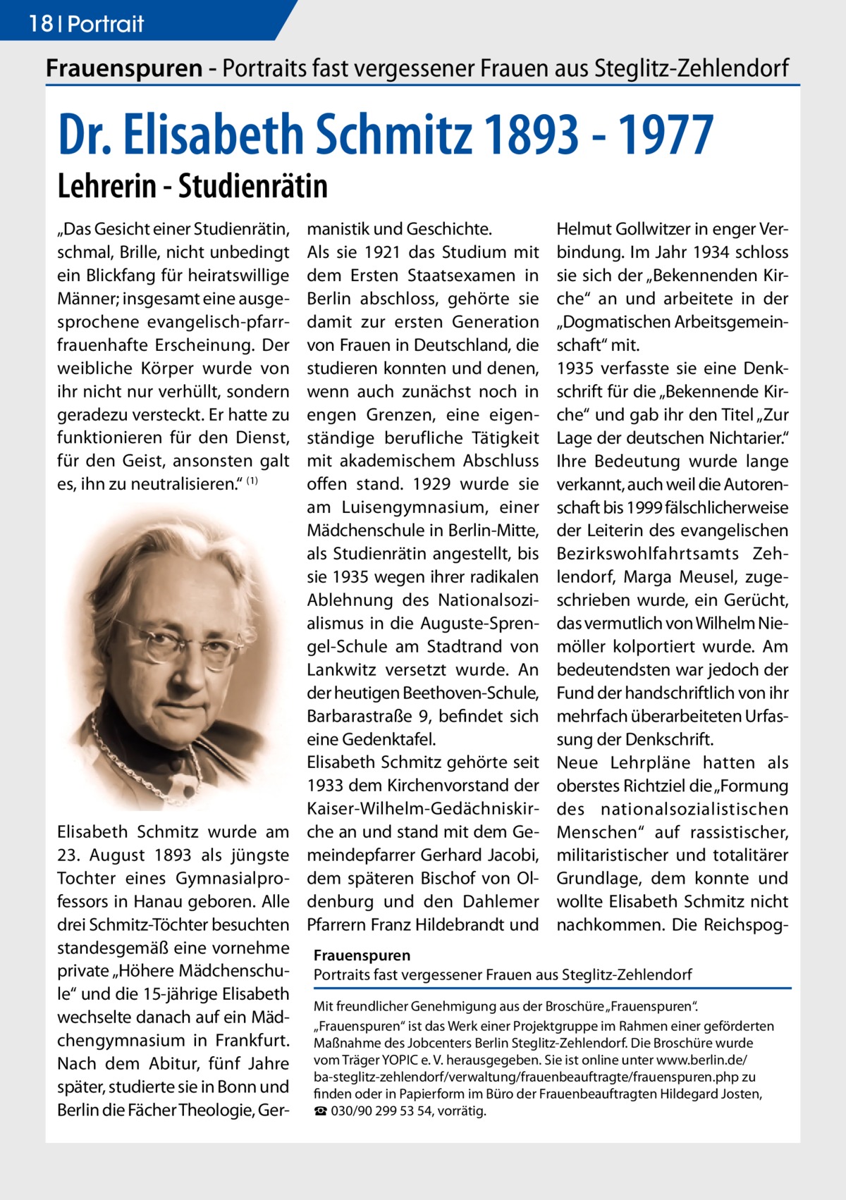 18 Portrait  Frauenspuren - Portraits fast vergessener Frauen aus Steglitz-Zehlendorf  Dr. Elisabeth Schmitz 1893 - 1977 Lehrerin - Studienrätin „Das Gesicht einer Studienrätin, schmal, Brille, nicht unbedingt ein Blickfang für heiratswillige Männer; insgesamt eine ausgesprochene evangelisch-pfarrfrauenhafte Erscheinung. Der weibliche Körper wurde von ihr nicht nur verhüllt, sondern geradezu versteckt. Er hatte zu funktionieren für den Dienst, für den Geist, ansonsten galt es, ihn zu neutralisieren.“ (1)  Elisabeth Schmitz wurde am 23. August 1893 als jüngste Tochter eines Gymnasialprofessors in Hanau geboren. Alle drei Schmitz-Töchter besuchten standesgemäß eine vornehme private „Höhere Mädchenschule“ und die 15-jährige Elisabeth wechselte danach auf ein Mädchengymnasium in Frankfurt. Nach dem Abitur, fünf Jahre später, studierte sie in Bonn und Berlin die Fächer Theologie, Ger manistik und Geschichte. Als sie 1921 das Studium mit dem Ersten Staatsexamen in Berlin abschloss, gehörte sie damit zur ersten Generation von Frauen in Deutschland, die studieren konnten und denen, wenn auch zunächst noch in engen Grenzen, eine eigenständige berufliche Tätigkeit mit akademischem Abschluss offen stand. 1929 wurde sie am Luisengymnasium, einer Mädchenschule in Berlin-Mitte, als Studienrätin angestellt, bis sie 1935 wegen ihrer radikalen Ablehnung des Nationalsozialismus in die Auguste-Sprengel-Schule am Stadtrand von Lankwitz versetzt wurde. An der heutigen Beethoven-Schule, Barbarastraße 9, befindet sich eine Gedenktafel. Elisabeth Schmitz gehörte seit 1933 dem Kirchenvorstand der Kaiser-Wilhelm-Gedächniskirche an und stand mit dem Gemeindepfarrer Gerhard Jacobi, dem späteren Bischof von Oldenburg und den Dahlemer Pfarrern Franz Hildebrandt und  Helmut Gollwitzer in enger Verbindung. Im Jahr 1934 schloss sie sich der „Bekennenden Kirche“ an und arbeitete in der „Dogmatischen Arbeitsgemeinschaft“ mit. 1935 verfasste sie eine Denkschrift für die „Bekennende Kirche“ und gab ihr den Titel „Zur Lage der deutschen Nichtarier.“ Ihre Bedeutung wurde lange verkannt, auch weil die Autorenschaft bis 1999 fälschlicherweise der Leiterin des evangelischen Bezirkswohlfahrtsamts Zehlendorf, Marga Meusel, zugeschrieben wurde, ein Gerücht, das vermutlich von Wilhelm Niemöller kolportiert wurde. Am bedeutendsten war jedoch der Fund der handschriftlich von ihr mehrfach überarbeiteten Urfassung der Denkschrift. Neue Lehrpläne hatten als oberstes Richtziel die „Formung des nationalsozialistischen Menschen“ auf rassistischer, militaristischer und totalitärer Grundlage, dem konnte und wollte Elisabeth Schmitz nicht nachkommen. Die Reichspog Frauenspuren Portraits fast vergessener Frauen aus Steglitz-Zehlendorf Mit freundlicher Genehmigung aus der Broschüre „Frauenspuren“. „Frauenspuren“ ist das Werk einer Projektgruppe im Rahmen einer geförderten Maßnahme des Jobcenters Berlin Steglitz-Zehlendorf. Die Broschüre wurde vom Träger YOPIC e. V. herausgegeben. Sie ist online unter www.berlin.de/­ ba-steglitz-zehlendorf/verwaltung/frauenbeauftragte/frauenspuren.php zu finden oder in Papierform im Büro der Frauenbeauftragten Hildegard Josten, ☎ 030/90 299 53 54, vorrätig.