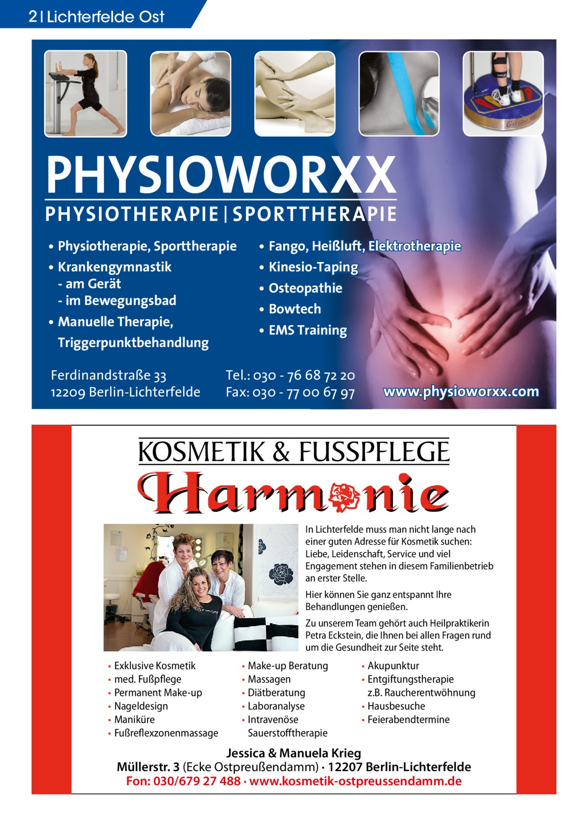 2 Lichterfelde Ost  PHYSIOWORXX PHYSIOTHER APIE | SPORT THER APIE • Physiotherapie, Sporttherapie • Krankengymnastik - am Gerät - im Bewegungsbad • Manuelle Therapie, Triggerpunktbehandlung Ferdinandstraße 33 12209 Berlin-Lichterfelde  • Fango, Heißluft, Elektrotherapie • Kinesio-Taping • Osteopathie • Bowtech • EMS Training  Tel.: 030 - 76 68 72 20 Fax: 030 - 77 00 67 97  www.physioworxx.com  KOSMETIK & FUSSPFLEGE In Lichterfelde muss man nicht lange nach einer guten Adresse für Kosmetik suchen: Liebe, Leidenschaft, Service und viel Engagement stehen in diesem Familienbetrieb an erster Stelle. Hier können Sie ganz entspannt Ihre Behandlungen genießen. Zu unserem Team gehört auch Heilpraktikerin Petra Eckstein, die Ihnen bei allen Fragen rund um die Gesundheit zur Seite steht.  • Exklusive Kosmetik • med. Fußpflege • Permanent Make-up • Nageldesign • Maniküre • Fußreflexzonenmassage  • Make-up Beratung • Massagen • Diätberatung • Laboranalyse • Intravenöse Sauerstofftherapie  • Akupunktur • Entgiftungstherapie z.B. Raucherentwöhnung • Hausbesuche • Feierabendtermine  Jessica & Manuela Krieg Müllerstr. 3 (Ecke Ostpreußendamm) · 12207 Berlin-Lichterfelde Fon: 030/679 27 488 · www.kosmetik-ostpreussendamm.de