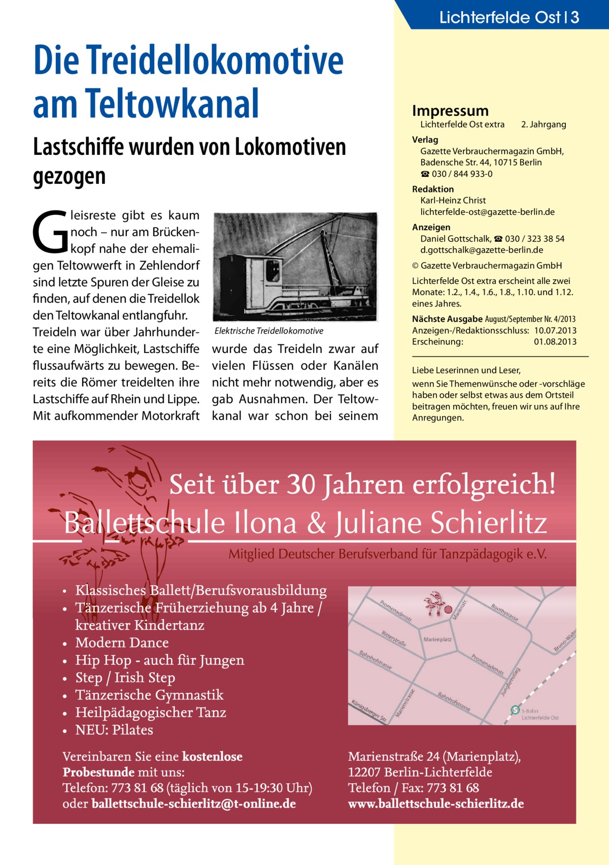 Lichterfelde Ost 3  Die Treidellokomotive am Teltowkanal Lastschiffe wurden von Lokomotiven gezogen  G  leisreste gibt es kaum noch – nur am Brückenkopf nahe der ehemaligen Teltowwerft in Zehlendorf sind letzte Spuren der Gleise zu finden, auf denen die Treidellok den Teltowkanal entlangfuhr. Treideln war über Jahrhunderte eine Möglichkeit, Lastschiffe flussaufwärts zu bewegen. Bereits die Römer treidelten ihre Lastschiffe auf Rhein und Lippe. Mit aufkommender Motorkraft  Impressum  Lichterfelde Ost extra	  2. Jahrgang  Verlag Gazette Verbrauchermagazin GmbH, Badensche Str. 44, 10715 Berlin ☎ 030 / 844 933-0 Redaktion Karl-Heinz Christ lichterfelde-ost@gazette-berlin.de Anzeigen Daniel Gottschalk, ☎ 030 / 323 38 54 d.gottschalk@gazette-berlin.de © Gazette Verbrauchermagazin GmbH Lichterfelde Ost extra erscheint alle zwei Monate: 1.2., 1.4., 1.6., 1.8., 1.10. und 1.12. eines Jahres.  Elektrische Treidellokomotive  wurde das Treideln zwar auf vielen Flüssen oder Kanälen nicht mehr notwendig, aber es gab Ausnahmen. Der Teltowkanal war schon bei seinem  Nächste Ausgabe August/September Nr. 4/2013 Anzeigen-/Redaktionsschluss:	10.07.2013 Erscheinung:	01.08.2013 Liebe Leserinnen und Leser, wenn Sie Themen­wünsche oder -vorschläge haben oder selbst etwas aus dem Ortsteil beitragen möchten, freuen wir uns auf Ihre Anregungen.