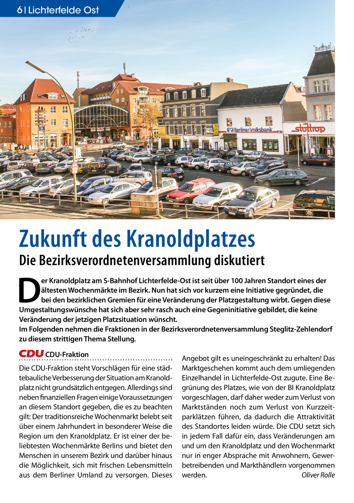 6 Lichterfelde Ost  Zukunft des Kranoldplatzes  Die Bezirksverordnetenversammlung diskutiert  D  er Kranoldplatz am S-Bahnhof Lichterfelde-Ost ist seit über 100 Jahren Standort eines der ältesten Wochenmärkte im Bezirk. Nun hat sich vor kurzem eine Initiative gegründet, die bei den bezirklichen Gremien für eine Veränderung der Platzgestaltung wirbt. Gegen diese Umgestaltungswünsche hat sich aber sehr rasch auch eine Gegeninitiative gebildet, die keine Veränderung der jetzigen Platzsituation wünscht. Im Folgenden nehmen die Fraktionen in der Bezirksverordnetenversammlung Steglitz-Zehlendorf zu diesem strittigen Thema Stellung. CDU-Fraktion  Die CDU-Fraktion steht Vorschlägen für eine städtebauliche Verbesserung der Situation am Kranoldplatz nicht grundsätzlich entgegen. Allerdings sind neben finanziellen Fragen einige Voraussetzungen an diesem Standort gegeben, die es zu beachten gilt: Der traditionsreiche Wochenmarkt belebt seit über einem Jahrhundert in besonderer Weise die Region um den Kranoldplatz. Er ist einer der beliebtesten Wochenmärkte Berlins und bietet den Menschen in unserem Bezirk und darüber hinaus die Möglichkeit, sich mit frischen Lebensmitteln aus dem Berliner Umland zu versorgen. Dieses  Angebot gilt es uneingeschränkt zu erhalten! Das Marktgeschehen kommt auch dem umliegenden Einzelhandel in Lichterfelde-Ost zugute. Eine Begrünung des Platzes, wie von der BI Kranoldplatz vorgeschlagen, darf daher weder zum Verlust von Marktständen noch zum Verlust von Kurzzeitparklätzen führen, da dadurch die Attraktivität des Standortes leiden würde. Die CDU setzt sich in jedem Fall dafür ein, dass Veränderungen am und um den Kranoldplatz und den Wochenmarkt nur in enger Absprache mit Anwohnern, Gewerbetreibenden und Markthändlern vorgenommen werden. � Oliver Rolle