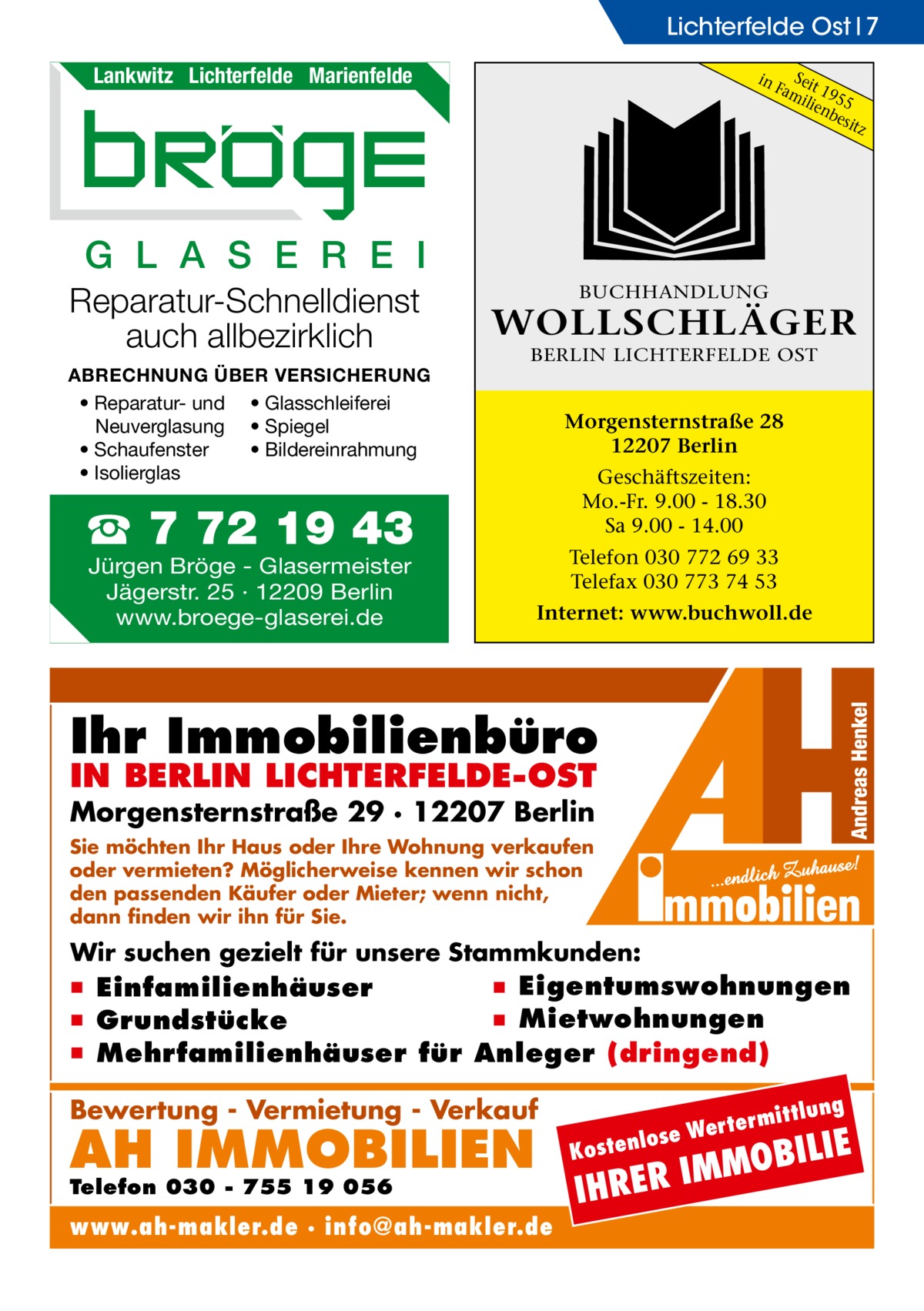 Lichterfelde Ost 7 Lankwitz Lichterfelde Marienfelde  in  S Fameit 19 ilie 55 nb esit z  G L A S E R E I Reparatur-Schnelldienst auch allbezirklich ABRECHNUNG ÜBER VERSICHERUNG • Reparatur- und • Glasschleiferei Neuverglasung • Spiegel • Bildereinrahmung • Schaufenster • Isolierglas  BUCHHANDLUNG  WOLLSCHLÄGER BERLIN LICHTERFELDE OST  Morgensternstraße 28 12207 Berlin Geschäftszeiten: Mo.-Fr. 9.00 - 18.30 Sa 9.00 - 14.00  ☎ 7 72 19 43 Jürgen Bröge - Glasermeister Jägerstr. 25 · 12209 Berlin www.broege-glaserei.de  Telefon 030 772 69 33 Telefax 030 773 74 53 Internet: www.buchwoll.de  Ihr Immobilienbüro IN BERLIN LICHTERFELDE-OST  Morgensternstraße 29 · 12207 Berlin Sie möchten Ihr Haus oder Ihre Wohnung verkaufen oder vermieten? Möglicherweise kennen wir schon den passenden Käufer oder Mieter; wenn nicht, dann finden wir ihn für Sie.  Wir suchen gezielt für unsere Stammkunden:  ▪ Eigentumswohnungen ▪ Einfamilienhäuser ▪ Mietwohnungen ▪ Grundstücke ▪ Mehrfamilienhäuser für Anleger (dringend) ittlung  Bewertung - Vermietung - Verkauf  AH IMMOBILIEN  Telefon 030 - 755 19 056  www.ah-makler.de · info@ah-makler.de  erm e Wert tenlos  ILIE  MMOB I R E R H  Kos  I