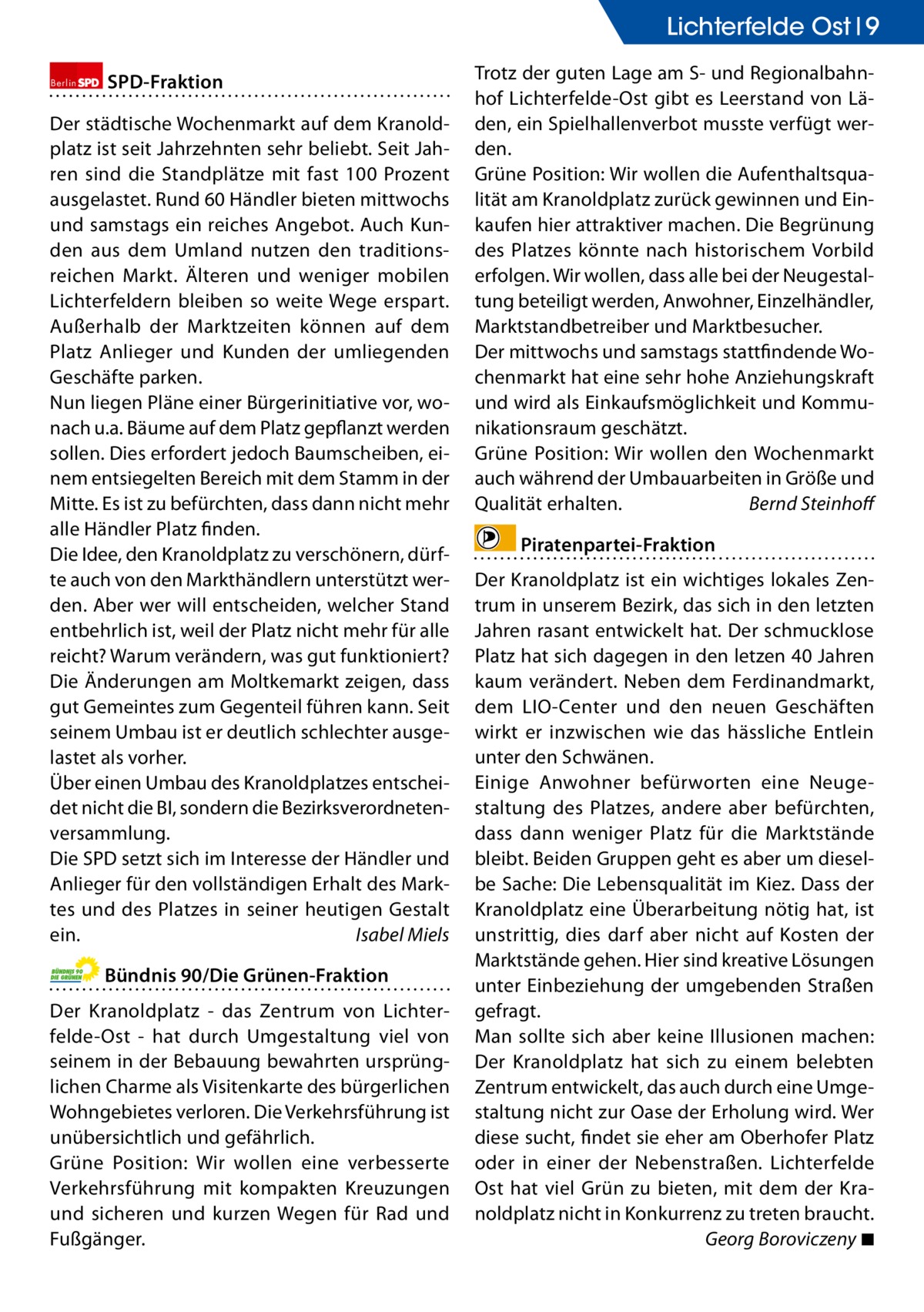 Lichterfelde Ost 9 Berlin  SPD-Fraktion  Der städtische Wochenmarkt auf dem Kranoldplatz ist seit Jahrzehnten sehr beliebt. Seit Jahren sind die Standplätze mit fast 100 Prozent ausgelastet. Rund 60 Händler bieten mittwochs und samstags ein reiches Angebot. Auch Kunden aus dem Umland nutzen den traditionsreichen Markt. Älteren und weniger mobilen Lichterfeldern bleiben so weite Wege erspart. Außerhalb der Marktzeiten können auf dem Platz Anlieger und Kunden der umliegenden Geschäfte parken. Nun liegen Pläne einer Bürgerinitiative vor, wonach u.a. Bäume auf dem Platz gepflanzt werden sollen. Dies erfordert jedoch Baumscheiben, einem entsiegelten Bereich mit dem Stamm in der Mitte. Es ist zu befürchten, dass dann nicht mehr alle Händler Platz finden. Die Idee, den Kranoldplatz zu verschönern, dürfte auch von den Markthändlern unterstützt werden. Aber wer will entscheiden, welcher Stand entbehrlich ist, weil der Platz nicht mehr für alle reicht? Warum verändern, was gut funktioniert? Die Änderungen am Moltkemarkt zeigen, dass gut Gemeintes zum Gegenteil führen kann. Seit seinem Umbau ist er deutlich schlechter ausgelastet als vorher. Über einen Umbau des Kranoldplatzes entscheidet nicht die BI, sondern die Bezirksverordnetenversammlung. Die SPD setzt sich im Interesse der Händler und Anlieger für den vollständigen Erhalt des Marktes und des Platzes in seiner heutigen Gestalt ein.� Isabel Miels Bündnis 90/Die Grünen-Fraktion Der Kranoldplatz - das Zentrum von Lichterfelde-Ost - hat durch Umgestaltung viel von seinem in der Bebauung bewahrten ursprünglichen Charme als Visitenkarte des bürgerlichen Wohngebietes verloren. Die Verkehrsführung ist unübersichtlich und gefährlich. Grüne Position: Wir wollen eine verbesserte Verkehrsführung mit kompakten Kreuzungen und sicheren und kurzen Wegen für Rad und Fußgänger.  Trotz der guten Lage am S- und Regionalbahnhof Lichterfelde-Ost gibt es Leerstand von Läden, ein Spielhallenverbot musste verfügt werden. Grüne Position: Wir wollen die Aufenthaltsqualität am Kranoldplatz zurück gewinnen und Einkaufen hier attraktiver machen. Die Begrünung des Platzes könnte nach historischem Vorbild erfolgen. Wir wollen, dass alle bei der Neugestaltung beteiligt werden, Anwohner, Einzelhändler, Marktstandbetreiber und Marktbesucher. Der mittwochs und samstags stattfindende Wochenmarkt hat eine sehr hohe Anziehungskraft und wird als Einkaufsmöglichkeit und Kommunikationsraum geschätzt. Grüne Position: Wir wollen den Wochenmarkt auch während der Umbauarbeiten in Größe und Qualität erhalten.� Bernd Steinhoff Piratenpartei-Fraktion Der Kranoldplatz ist ein wichtiges lokales Zentrum in unserem Bezirk, das sich in den letzten Jahren rasant entwickelt hat. Der schmucklose Platz hat sich dagegen in den letzen 40 Jahren kaum verändert. Neben dem Ferdinandmarkt, dem LIO-Center und den neuen Geschäften wirkt er inzwischen wie das hässliche Entlein unter den Schwänen. Einige Anwohner befürworten eine Neugestaltung des Platzes, andere aber befürchten, dass dann weniger Platz für die Marktstände bleibt. Beiden Gruppen geht es aber um dieselbe Sache: Die Lebensqualität im Kiez. Dass der Kranoldplatz eine Überarbeitung nötig hat, ist unstrittig, dies darf aber nicht auf Kosten der Marktstände gehen. Hier sind kreative Lösungen unter Einbeziehung der umgebenden Straßen gefragt. Man sollte sich aber keine Illusionen machen: Der Kranoldplatz hat sich zu einem belebten Zentrum entwickelt, das auch durch eine Umgestaltung nicht zur Oase der Erholung wird. Wer diese sucht, findet sie eher am Oberhofer Platz oder in einer der Nebenstraßen. Lichterfelde Ost hat viel Grün zu bieten, mit dem der Kranoldplatz nicht in Konkurrenz zu treten braucht. � Georg Boroviczeny ◾