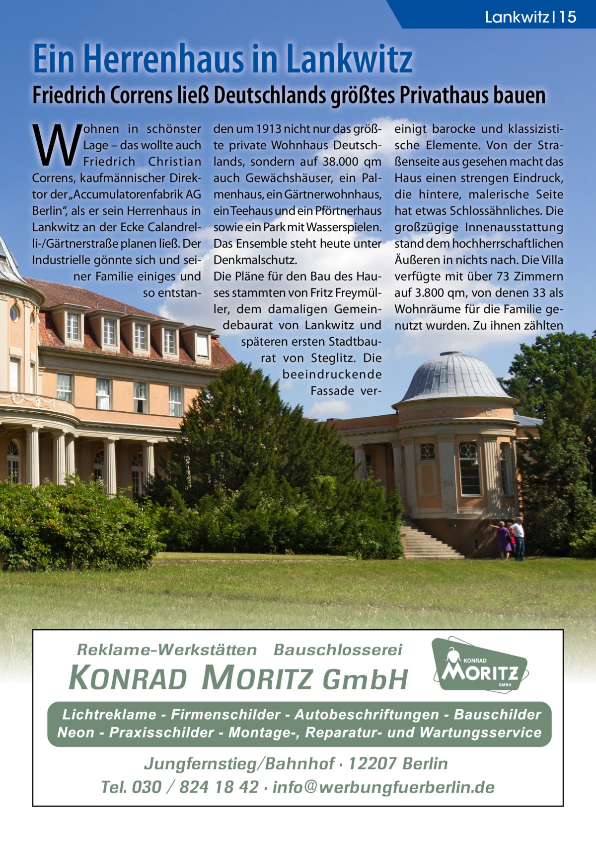 Lankwitz 15  Ein Herrenhaus in Lankwitz  Friedrich Correns ließ Deutschlands größtes Privathaus bauen  W  ohnen in schönster Lage – das wollte auch Friedrich Christian Correns, kaufmännischer Direktor der „Accumulatorenfabrik AG Berlin“, als er sein Herrenhaus in Lankwitz an der Ecke Calandrelli-/Gärtnerstraße planen ließ. Der Industrielle gönnte sich und seiner Familie einiges und so entstan den um 1913 nicht nur das größte private Wohnhaus Deutschlands, sondern auf 38.000 qm auch Gewächshäuser, ein Palmenhaus, ein Gärtnerwohnhaus, ein Teehaus und ein Pförtnerhaus sowie ein Park mit Wasserspielen. Das Ensemble steht heute unter Denkmalschutz. Die Pläne für den Bau des Hauses stammten von Fritz Freymüller, dem damaligen Gemeindebaurat von Lankwitz und späteren ersten Stadtbaurat von Steglitz. Die beeindruckende Fassade ver einigt barocke und klassizistische Elemente. Von der Straßenseite aus gesehen macht das Haus einen strengen Eindruck, die hintere, malerische Seite hat etwas Schlossähnliches. Die großzügige Innenausstattung stand dem hochherrschaftlichen Äußeren in nichts nach. Die Villa verfügte mit über 73 Zimmern auf 3.800 qm, von denen 33 als Wohnräume für die Familie genutzt wurden. Zu ihnen zählten