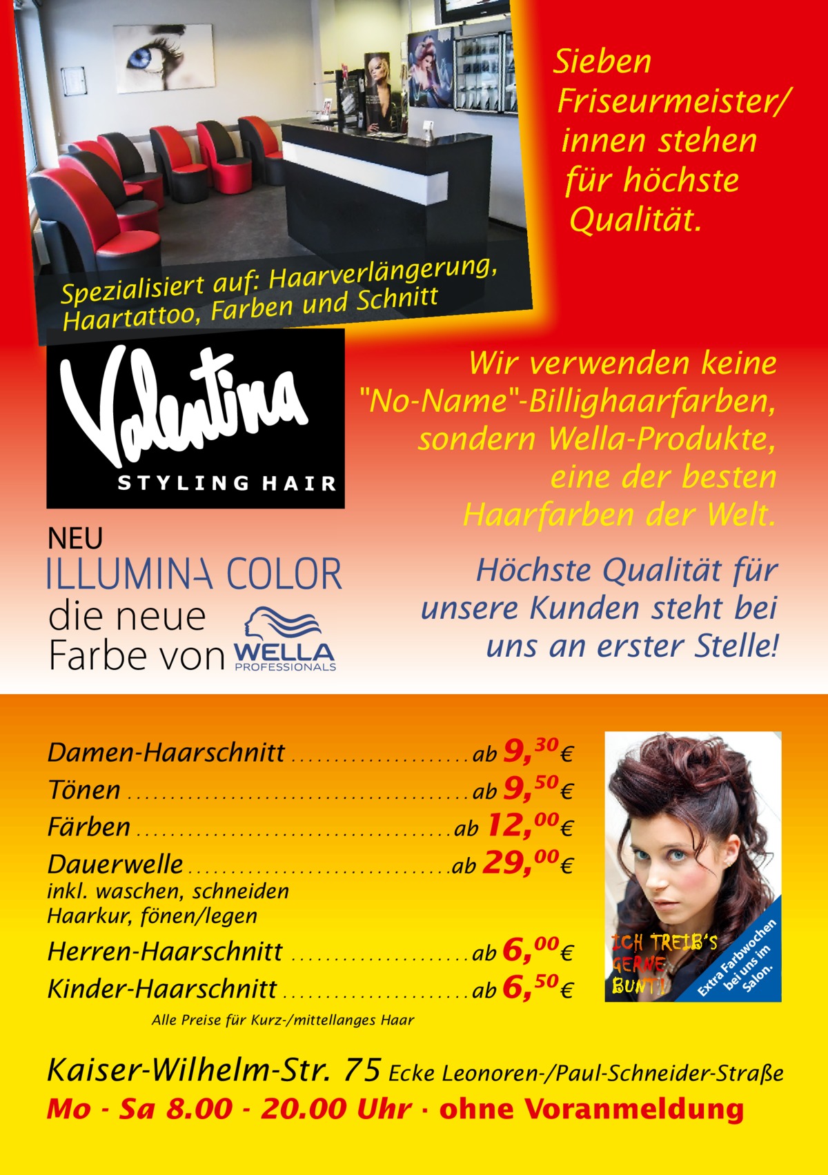 Sieben Friseurmeister/ innen stehen für höchste Qualität. ng, Haarverlängeru f: u a rt ie lis ia Spez en und Schnitt Haartattoo, Farb  Wir verwenden keine No-Name-Billighaarfarben, sondern Wella-Produkte, eine der besten Haarfarben der Welt.  NEU  die neue Farbe von  Höchste Qualität für unsere Kunden steht bei uns an erster Stelle!  Herren-Haarschnitt . . . . . . . . . . . . . . . . . . . . . ab 6,00€ Kinder-Haarschnitt . . . . . . . . . . . . . . . . . . . . . . ab 6,50 €  Ex  inkl. waschen, schneiden Haarkur, fönen/legen  tr a be Fa i rb Sa un wo lo s im ch n. en  Damen-Haarschnitt . . . . . . . . . . . . . . . . . . . . . ab 9,30 € Tönen . . . . . . . . . . . . . . . . . . . . . . . . . . . . . . . . . . . . . . . . ab 9,50 € Färben . . . . . . . . . . . . . . . . . . . . . . . . . . . . . . . . . . . . . ab 12,00€ Dauerwelle . . . . . . . . . . . . . . . . . . . . . . . . . . . . . . .ab 29,00€  Alle Preise für Kurz-/mittellanges Haar  Kaiser-Wilhelm-Str. 75 Ecke Leonoren-/Paul-Schneider-Straße Mo - Sa 8.00 - 20.00 Uhr · ohne Voranmeldung