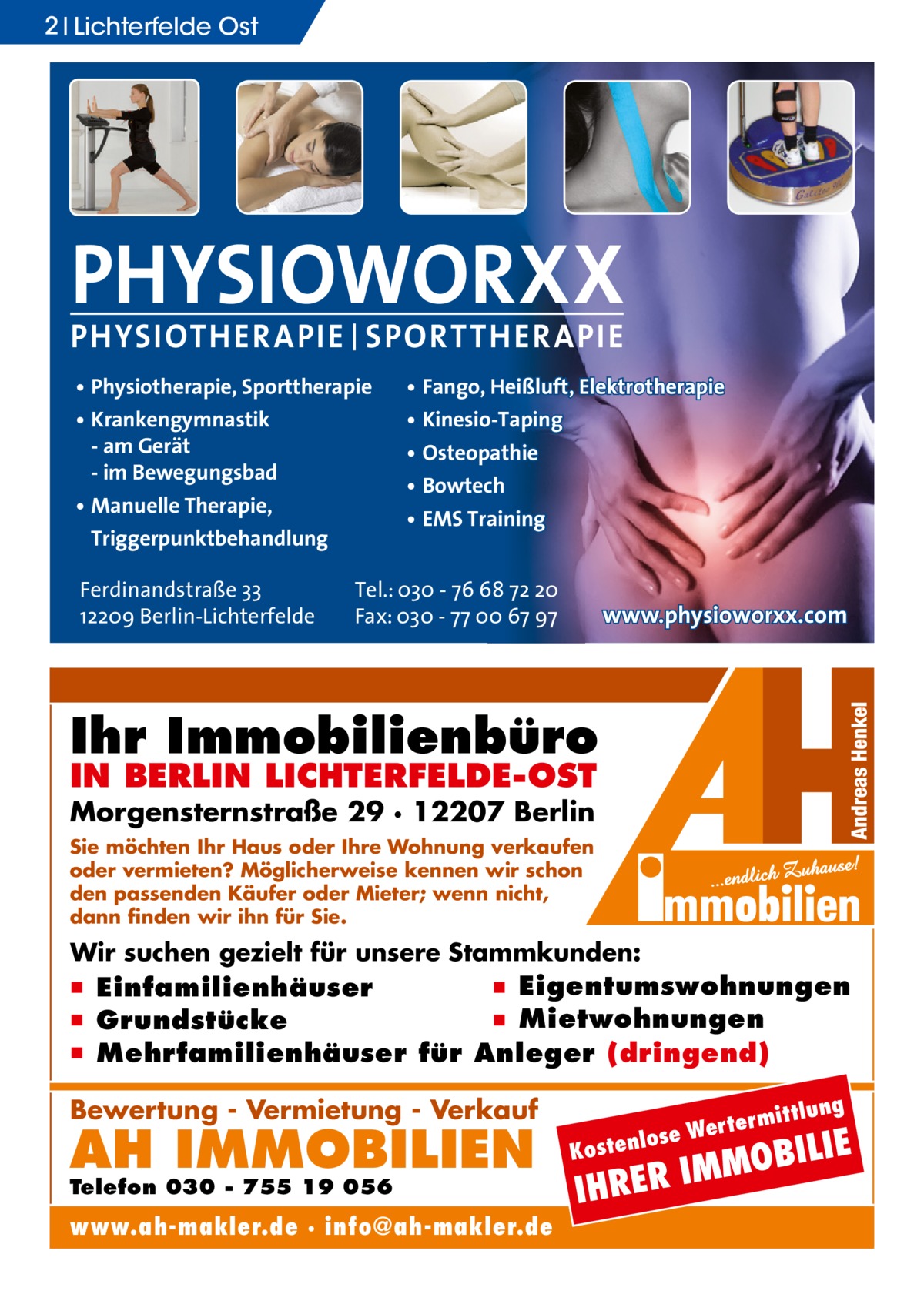 2 Lichterfelde Ost  PHYSIOWORXX PHYSIOTHER APIE | SPORT THER APIE • Physiotherapie, Sporttherapie • Krankengymnastik - am Gerät - im Bewegungsbad • Manuelle Therapie, Triggerpunktbehandlung Ferdinandstraße 33 12209 Berlin-Lichterfelde  • Fango, Heißluft, Elektrotherapie • Kinesio-Taping • Osteopathie • Bowtech • EMS Training  Tel.: 030 - 76 68 72 20 Fax: 030 - 77 00 67 97  www.physioworxx.com  Ihr Immobilienbüro IN BERLIN LICHTERFELDE-OST  Morgensternstraße 29 · 12207 Berlin Sie möchten Ihr Haus oder Ihre Wohnung verkaufen oder vermieten? Möglicherweise kennen wir schon den passenden Käufer oder Mieter; wenn nicht, dann finden wir ihn für Sie.  Wir suchen gezielt für unsere Stammkunden:  ▪ Eigentumswohnungen ▪ Einfamilienhäuser ▪ Mietwohnungen ▪ Grundstücke ▪ Mehrfamilienhäuser für Anleger (dringend) ittlung  Bewertung - Vermietung - Verkauf  AH IMMOBILIEN  Telefon 030 - 755 19 056  www.ah-makler.de · info@ah-makler.de  erm e Wert tenlos  ILIE  MMOB I R E R H  Kos  I