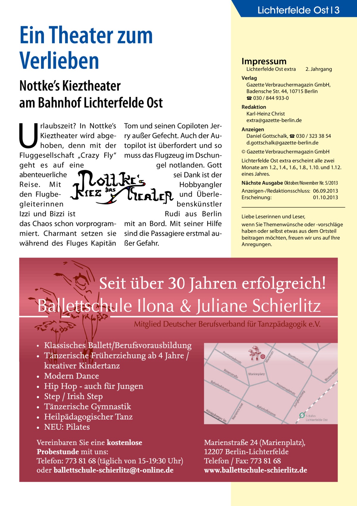 Lichterfelde Ost 3  Ein Theater zum Verlieben Nottke’s Kieztheater am Bahnhof Lichterfelde Ost  U  rlaubszeit? In Nottke’s Kieztheater wird abgehoben, denn mit der Fluggesellschaft „Crazy Fly“ geht es auf eine abenteuerliche Reise. Mit den Flugbegleiterinnen Izzi und Bizzi ist das Chaos schon vorprogrammiert. Charmant setzen sie während des Fluges Kapitän  Tom und seinen Copiloten Jerry außer Gefecht. Auch der Autopilot ist überfordert und so muss das Flugzeug im Dschungel notlanden. Gott sei Dank ist der Hobbyangler und Überlebenskünstler Rudi aus Berlin mit an Bord. Mit seiner Hilfe sind die Passagiere erstmal außer Gefahr.  Impressum  Lichterfelde Ost extra	  2. Jahrgang  Verlag Gazette Verbrauchermagazin GmbH, Badensche Str. 44, 10715 Berlin ☎ 030 / 844 933-0 Redaktion Karl-Heinz Christ extra@gazette-berlin.de Anzeigen Daniel Gottschalk, ☎ 030 / 323 38 54 d.gottschalk@gazette-berlin.de © Gazette Verbrauchermagazin GmbH Lichterfelde Ost extra erscheint alle zwei Monate am 1.2., 1.4., 1.6., 1.8., 1.10. und 1.12. eines Jahres. Nächste Ausgabe Oktober/November Nr. 5/2013 Anzeigen-/Redaktionsschluss:	06.09.2013 Erscheinung:	01.10.2013 Liebe Leserinnen und Leser, wenn Sie Themen­wünsche oder -vorschläge haben oder selbst etwas aus dem Ortsteil beitragen möchten, freuen wir uns auf Ihre Anregungen.