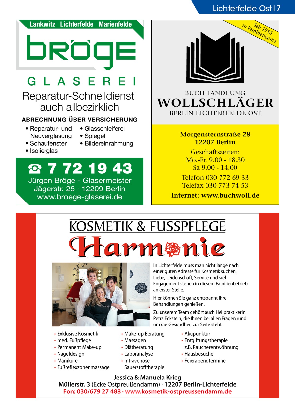 Lichterfelde Ost 7 Lankwitz Lichterfelde Marienfelde  in  S Fameit 19 ilie 55 nb esit z  G L A S E R E I Reparatur-Schnelldienst auch allbezirklich  BUCHHANDLUNG  WOLLSCHLÄGER BERLIN LICHTERFELDE OST  ABRECHNUNG ÜBER VERSICHERUNG • Reparatur- und • Glasschleiferei Neuverglasung • Spiegel • Bildereinrahmung • Schaufenster • Isolierglas  Morgensternstraße 28 12207 Berlin Geschäftszeiten: Mo.-Fr. 9.00 - 18.30 Sa 9.00 - 14.00  ☎ 7 72 19 43  Telefon 030 772 69 33 Telefax 030 773 74 53  Jürgen Bröge - Glasermeister Jägerstr. 25 · 12209 Berlin www.broege-glaserei.de  Internet: www.buchwoll.de  KOSMETIK & FUSSPFLEGE In Lichterfelde muss man nicht lange nach einer guten Adresse für Kosmetik suchen: Liebe, Leidenschaft, Service und viel Engagement stehen in diesem Familienbetrieb an erster Stelle. Hier können Sie ganz entspannt Ihre Behandlungen genießen. Zu unserem Team gehört auch Heilpraktikerin Petra Eckstein, die Ihnen bei allen Fragen rund um die Gesundheit zur Seite steht.  • Exklusive Kosmetik • med. Fußpflege • Permanent Make-up • Nageldesign • Maniküre • Fußreflexzonenmassage  • Make-up Beratung • Massagen • Diätberatung • Laboranalyse • Intravenöse Sauerstofftherapie  • Akupunktur • Entgiftungstherapie z.B. Raucherentwöhnung • Hausbesuche • Feierabendtermine  Jessica & Manuela Krieg Müllerstr. 3 (Ecke Ostpreußendamm) · 12207 Berlin-Lichterfelde Fon: 030/679 27 488 · www.kosmetik-ostpreussendamm.de