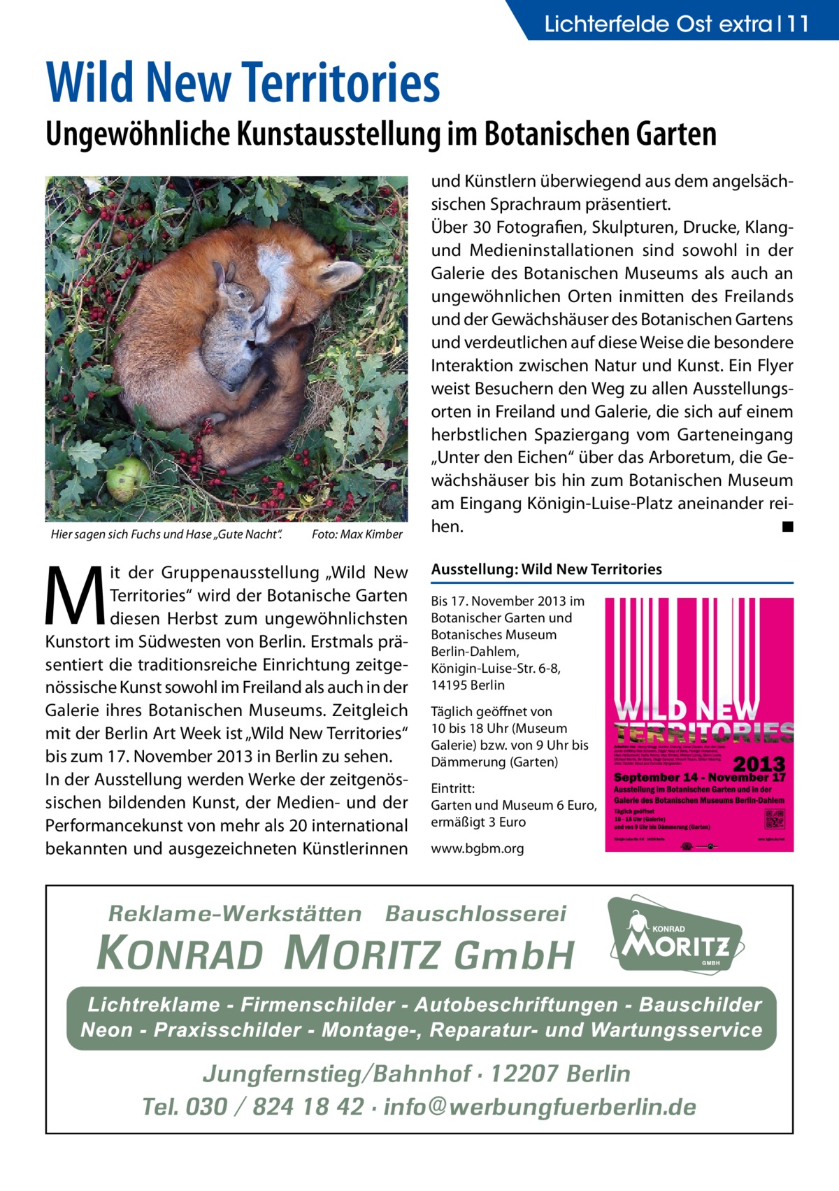 Lichterfelde Ost extra 11  Wild New Territories  Ungewöhnliche Kunstausstellung im Botanischen Garten  Hier sagen sich Fuchs und Hase „Gute Nacht“.�  M  Foto: Max Kimber  it der Gruppenausstellung „Wild New Territories“ wird der Botanische Garten diesen Herbst zum ungewöhnlichsten Kunstort im Südwesten von Berlin. Erstmals präsentiert die traditionsreiche Einrichtung zeitgenössische Kunst sowohl im Freiland als auch in der Galerie ihres Botanischen Museums. Zeitgleich mit der Berlin Art Week ist „Wild New Territories“ bis zum 17. November 2013 in Berlin zu sehen. In der Ausstellung werden Werke der zeitgenössischen bildenden Kunst, der Medien- und der Performancekunst von mehr als 20 international bekannten und ausgezeichneten Künstlerinnen  und Künstlern überwiegend aus dem angelsächsischen Sprachraum präsentiert. Über 30 Fotografien, Skulpturen, Drucke, Klangund Medieninstallationen sind sowohl in der Galerie des Botanischen Museums als auch an ungewöhnlichen Orten inmitten des Freilands und der Gewächshäuser des Botanischen Gartens und verdeutlichen auf diese Weise die besondere Interaktion zwischen Natur und Kunst. Ein Flyer weist Besuchern den Weg zu allen Ausstellungsorten in Freiland und Galerie, die sich auf einem herbstlichen Spaziergang vom Garteneingang „Unter den Eichen“ über das Arboretum, die Gewächshäuser bis hin zum Botanischen Museum am Eingang Königin-Luise-Platz aneinander reihen. � ◾ Ausstellung: Wild New Territories Bis 17. November 2013 im Botanischer Garten und Botanisches Museum Berlin-Dahlem, Königin-Luise-Str. 6-8, 14195 Berlin Täglich geöffnet von 10 bis 18 Uhr (Museum Galerie) bzw. von 9 Uhr bis Dämmerung (Garten) Eintritt: Garten und Museum 6 Euro, ermäßigt 3 Euro www.bgbm.org