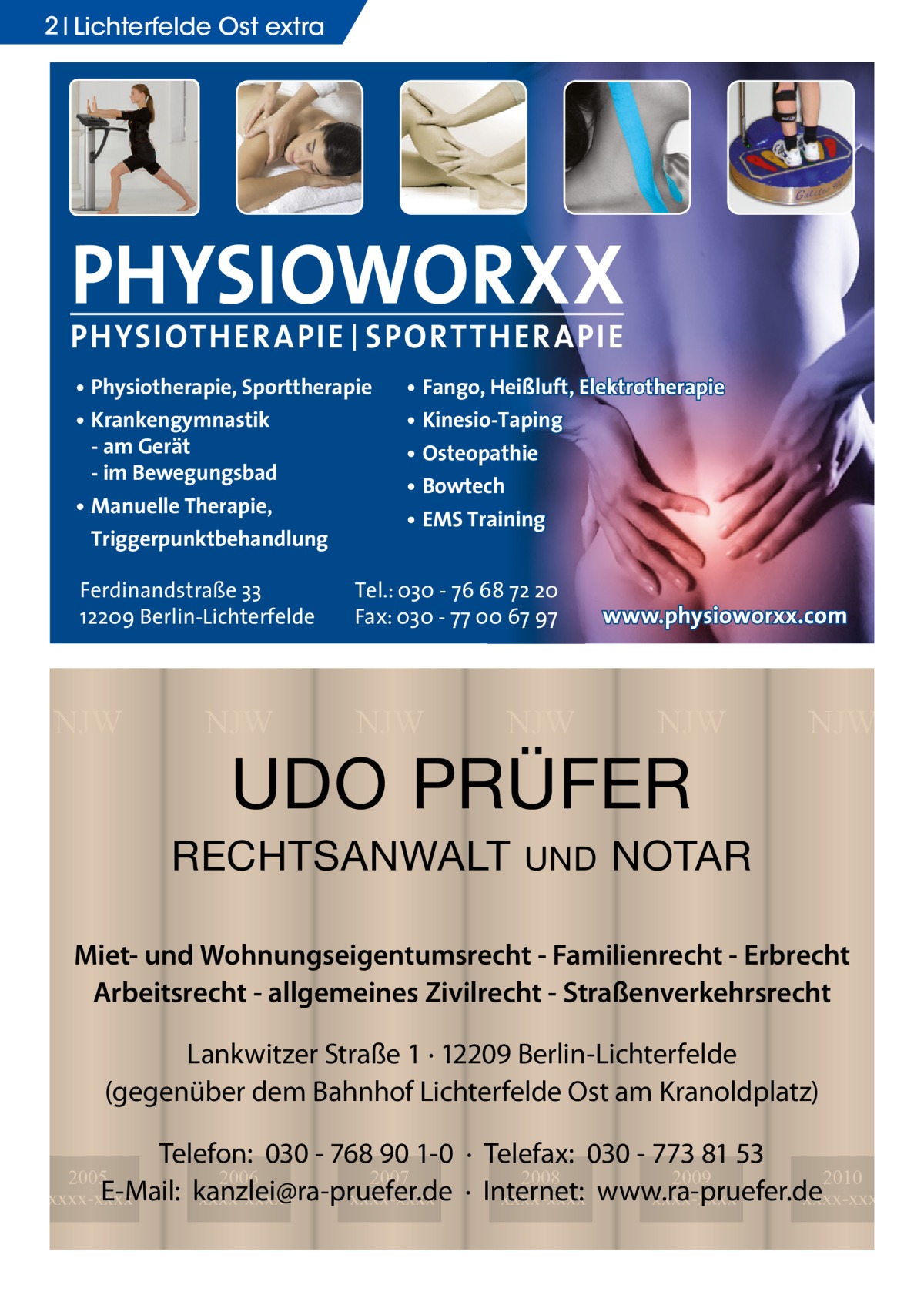 2 Lichterfelde Ost extra  PHYSIOWORXX PHYSIOTHER APIE | SPORT THER APIE • Physiotherapie, Sporttherapie • Krankengymnastik - am Gerät - im Bewegungsbad • Manuelle Therapie, Triggerpunktbehandlung Ferdinandstraße 33 12209 Berlin-Lichterfelde  NJW  NJW  • Fango, Heißluft, Elektrotherapie • Kinesio-Taping • Osteopathie • Bowtech • EMS Training  Tel.: 030 - 76 68 72 20 Fax: 030 - 77 00 67 97  NJW  NJW  www.physioworxx.com  NJW  UDO PRÜFER  RECHTSANWALT  UND  NJW  NOTAR  Miet- und Wohnungseigentumsrecht - Familienrecht - Erbrecht Arbeitsrecht - allgemeines Zivilrecht - Straßenverkehrsrecht Lankwitzer Straße 1 · 12209 Berlin-Lichterfelde (gegenüber dem Bahnhof Lichterfelde Ost am Kranoldplatz) Telefon: 030 - 768 90 1-0 · Telefax: 030 - 773 81 53 2008 2009 2010 · Internet: xxxx-xxxx www.ra-pruefer.de xxxx-xxxx xxxx-xxxx  2005 2006 2007 E-Mail: kanzlei@ra-pruefer.de xxxx-xxxx xxxx-xxxx xxxx-xxxx