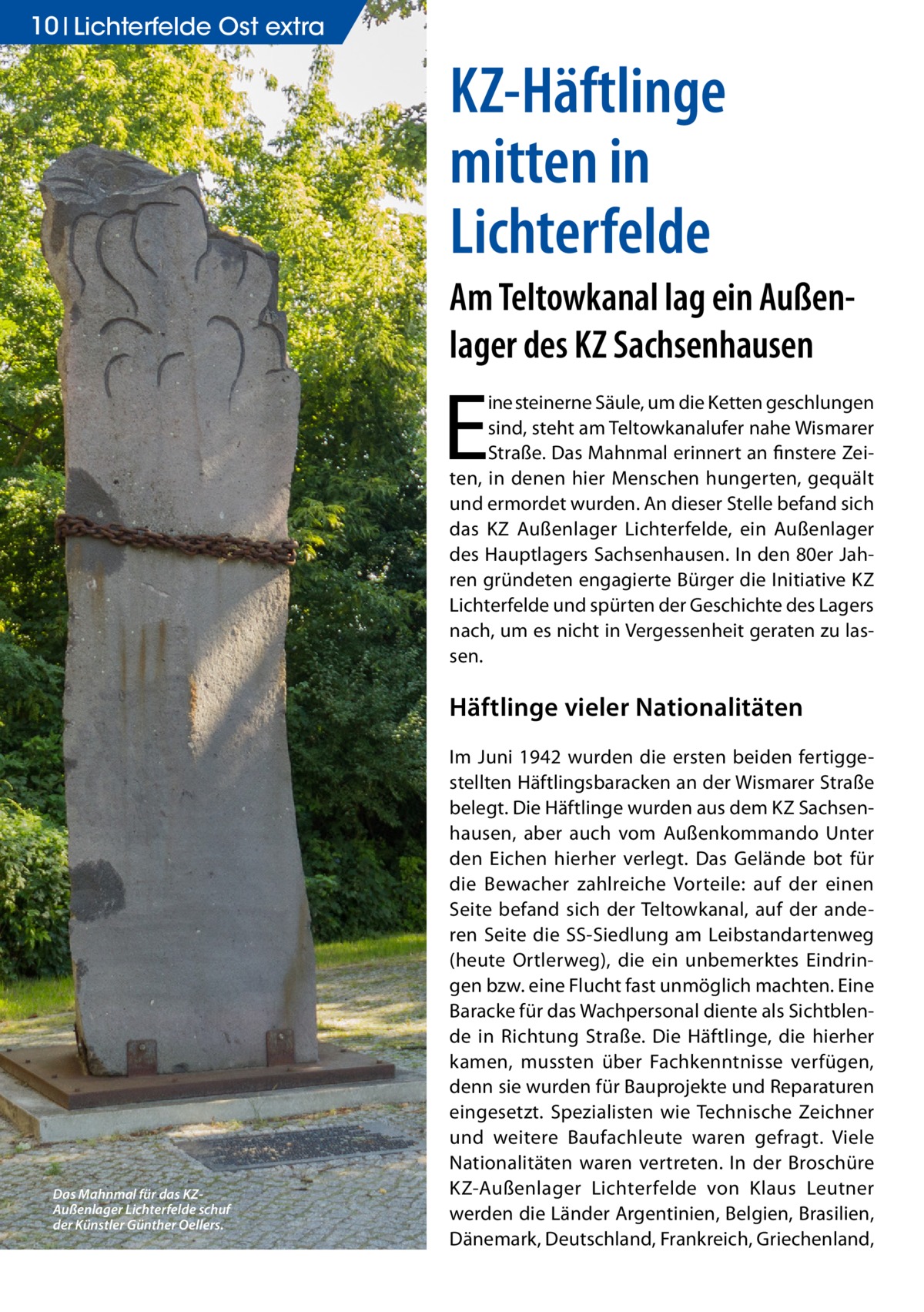 10 Lichterfelde Ost extra  KZ-Häftlinge mitten in Lichterfelde Am Teltowkanal lag ein Außenlager des KZ Sachsenhausen  E  ine steinerne Säule, um die Ketten geschlungen sind, steht am Teltowkanalufer nahe Wismarer Straße. Das Mahnmal erinnert an finstere Zeiten, in denen hier Menschen hungerten, gequält und ermordet wurden. An dieser Stelle befand sich das KZ Außenlager Lichterfelde, ein Außenlager des Hauptlagers Sachsenhausen. In den 80er Jahren gründeten engagierte Bürger die Initiative KZ Lichterfelde und spürten der Geschichte des Lagers nach, um es nicht in Vergessenheit geraten zu lassen.  Häftlinge vieler Nationalitäten  Das Mahnmal für das KZAußenlager Lichterfelde schuf der Künstler Günther Oellers.  Im Juni 1942 wurden die ersten beiden fertiggestellten Häftlingsbaracken an der Wismarer Straße belegt. Die Häftlinge wurden aus dem KZ Sachsenhausen, aber auch vom Außenkommando Unter den Eichen hierher verlegt. Das Gelände bot für die Bewacher zahlreiche Vorteile: auf der einen Seite befand sich der Teltowkanal, auf der anderen Seite die SS-Siedlung am Leibstandartenweg (heute Ortlerweg), die ein unbemerktes Eindringen bzw. eine Flucht fast unmöglich machten. Eine Baracke für das Wachpersonal diente als Sichtblende in Richtung Straße. Die Häftlinge, die hierher kamen, mussten über Fachkenntnisse verfügen, denn sie wurden für Bauprojekte und Reparaturen eingesetzt. Spezialisten wie Technische Zeichner und weitere Baufachleute waren gefragt. Viele Nationalitäten waren vertreten. In der Broschüre KZ-Außenlager Lichterfelde von Klaus Leutner werden die Länder Argentinien, Belgien, Brasilien, Dänemark, Deutschland, Frankreich, Griechenland,