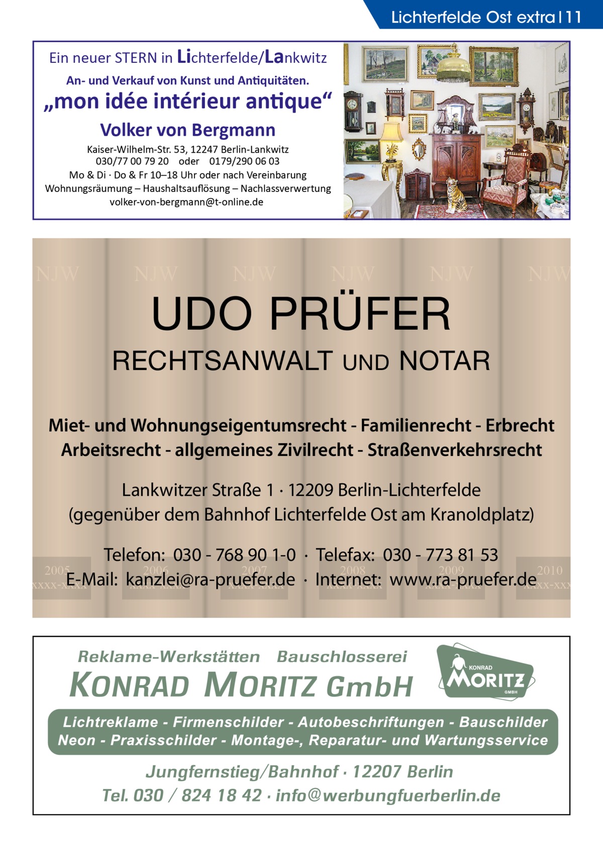 Lichterfelde Ost extra 11  Ein neuer STERN in Lichterfelde/Lankwitz An- und Verkauf von Kunst und Antiquitäten.  „mon idée intérieur antique“ Volker von Bergmann Kaiser-Wilhelm-Str. 53, 12247 Berlin-Lankwitz 030/77 00 79 20 oder 0179/290 06 03 Mo & Di · Do & Fr 10–18 Uhr oder nach Vereinbarung Wohnungsräumung – Haushaltsauﬂösung – Nachlassverwertung volker-von-bergmann@t-online.de  NJW  NJW  NJW  NJW  NJW  UDO PRÜFER  RECHTSANWALT  UND  NJW  NOTAR  Miet- und Wohnungseigentumsrecht - Familienrecht - Erbrecht Arbeitsrecht - allgemeines Zivilrecht - Straßenverkehrsrecht Lankwitzer Straße 1 · 12209 Berlin-Lichterfelde (gegenüber dem Bahnhof Lichterfelde Ost am Kranoldplatz) Telefon: 030 - 768 90 1-0 · Telefax: 030 - 773 81 53 2008 2009 2010 · Internet: xxxx-xxxx www.ra-pruefer.de xxxx-xxxx xxxx-xxxx  2005 2006 2007 E-Mail: kanzlei@ra-pruefer.de xxxx-xxxx xxxx-xxxx xxxx-xxxx