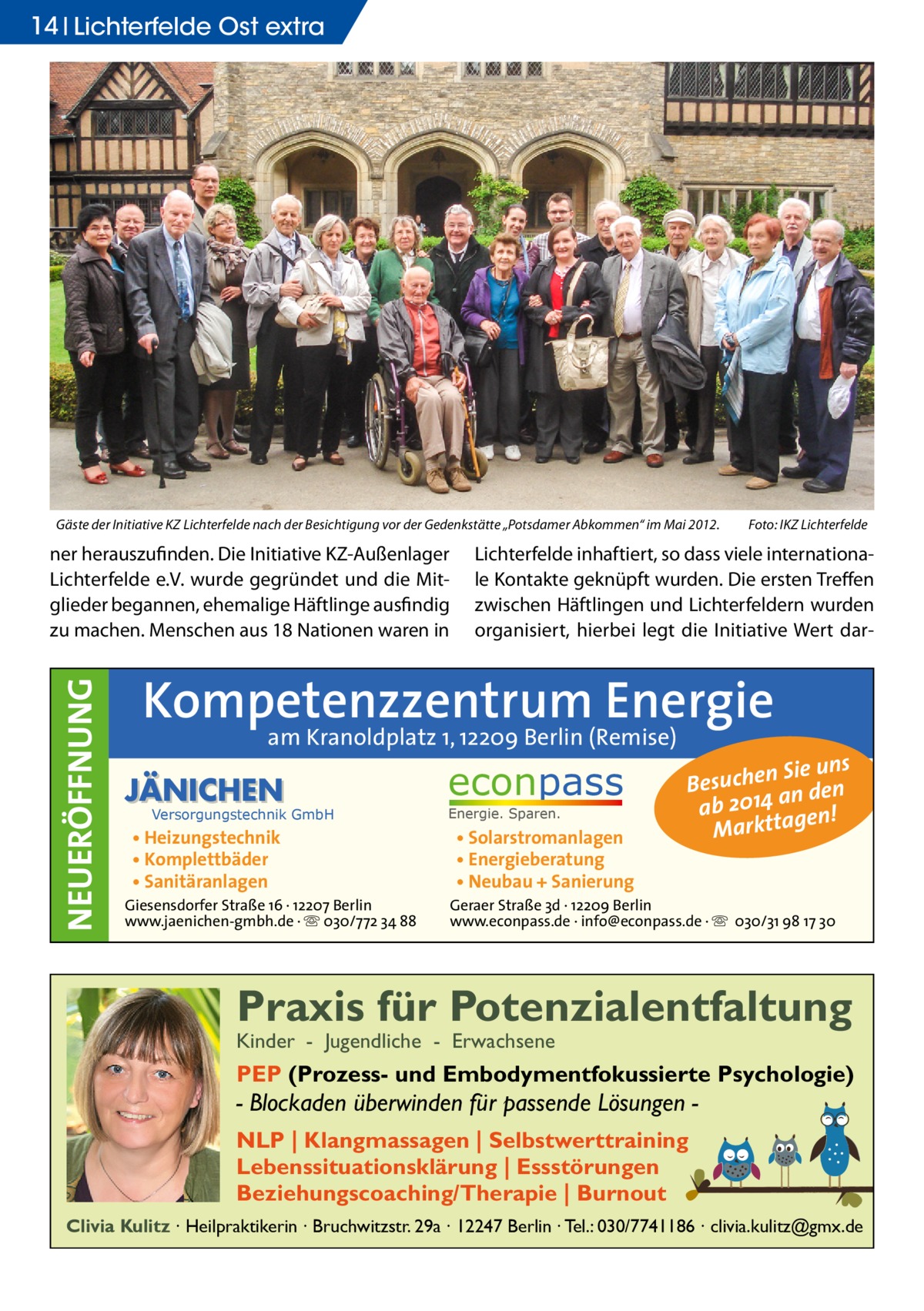 14 Lichterfelde Ost extra  Gäste der Initiative KZ Lichterfelde nach der Besichtigung vor der Gedenkstätte „Potsdamer Abkommen“ im Mai 2012. �  NEUERÖFFNUNG  ner herauszufinden. Die Initiative KZ-Außenlager Lichterfelde e.V. wurde gegründet und die Mitglieder begannen, ehemalige Häftlinge ausfindig zu machen. Menschen aus 18 Nationen waren in  Foto: IKZ Lichterfelde  Lichterfelde inhaftiert, so dass viele internationale Kontakte geknüpft wurden. Die ersten Treffen zwischen Häftlingen und Lichterfeldern wurden organisiert, hierbei legt die Initiative Wert dar Kompetenzzentrum Energie am Kranoldplatz 1, 12209 Berlin (Remise)  JÄNICHEN  Versorgungstechnik GmbH  • Heizungstechnik • Komplettbäder • Sanitäranlagen  Giesensdorfer Straße 16 · 12207 Berlin www.jaenichen-gmbh.de · ☏ 030/772 34 88  econpass Energie. Sparen.  • Solarstromanlagen • Energieberatung • Neubau + Sanierung  Sie uns Besuchen n den ab 2014 a gen! Marktta  Geraer Straße 3d · 12209 Berlin www.econpass.de · info@econpass.de · ☏ 030/31 98 17 30  Praxis für Potenzialentfaltung Kinder - Jugendliche - Erwachsene  PEP (Prozess- und Embodymentfokussierte Psychologie)  - Blockaden überwinden für passende Lösungen NLP | Klangmassagen | Selbstwerttraining Lebenssituationsklärung | Essstörungen Beziehungscoaching/Therapie | Burnout Clivia Kulitz ∙ Heilpraktikerin ∙ Bruchwitzstr. 29a ∙ 12247 Berlin ∙ Tel.: 030/7741186 ∙ clivia.kulitz@gmx.de