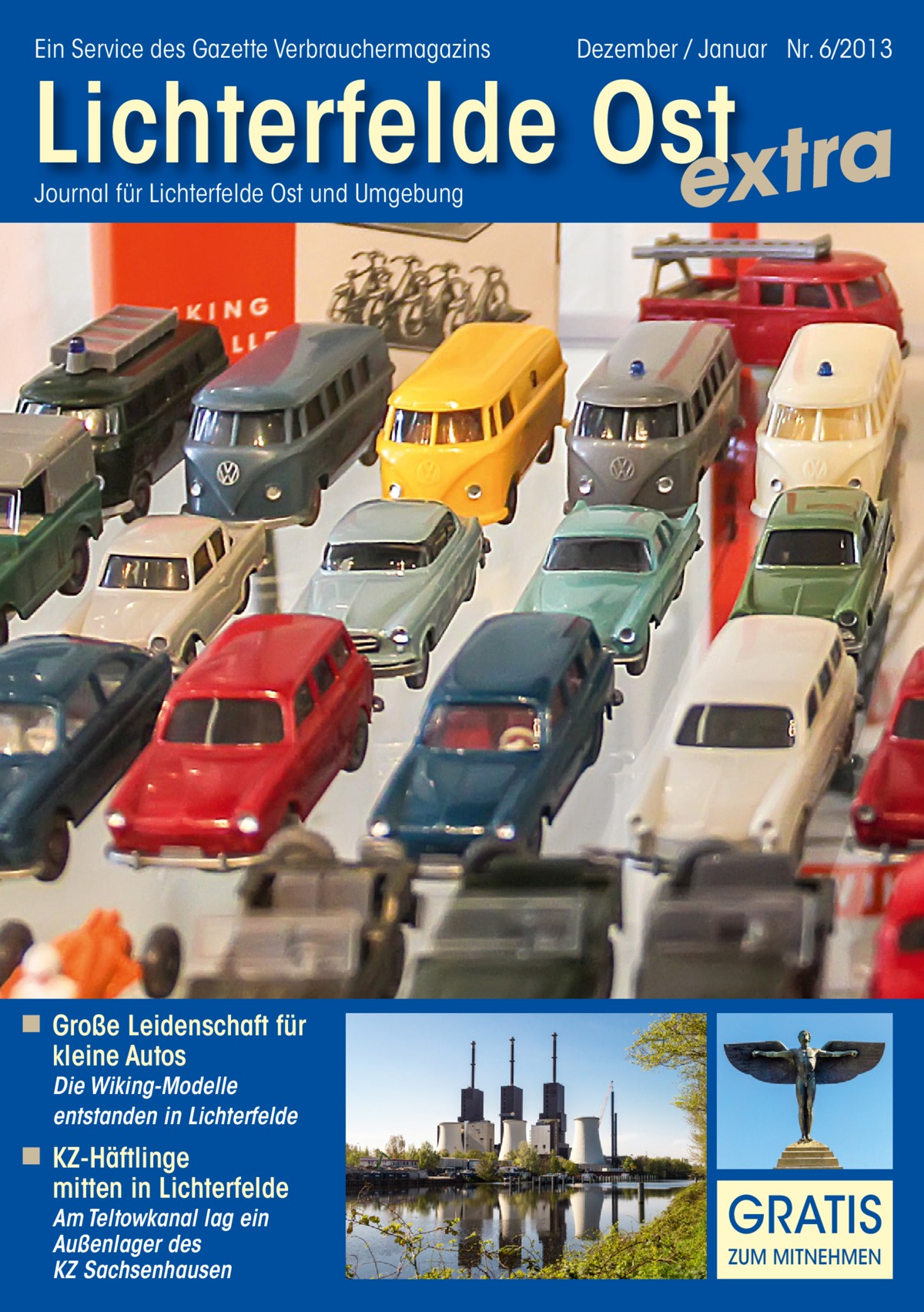 Ein Service des Gazette Verbrauchermagazins  Dezember / Januar Nr. 6/2013  Lichterfelde Ost extra Journal für Lichterfelde Ost und Umgebung  ◾ Große Leidenschaft für kleine Autos Die Wiking-Modelle entstanden in Lichterfelde  ◾ KZ-Häftlinge mitten in Lichterfelde Am Teltowkanal lag ein Außenlager des KZ Sachsenhausen  GRATIS ZUM MITNEHMEN