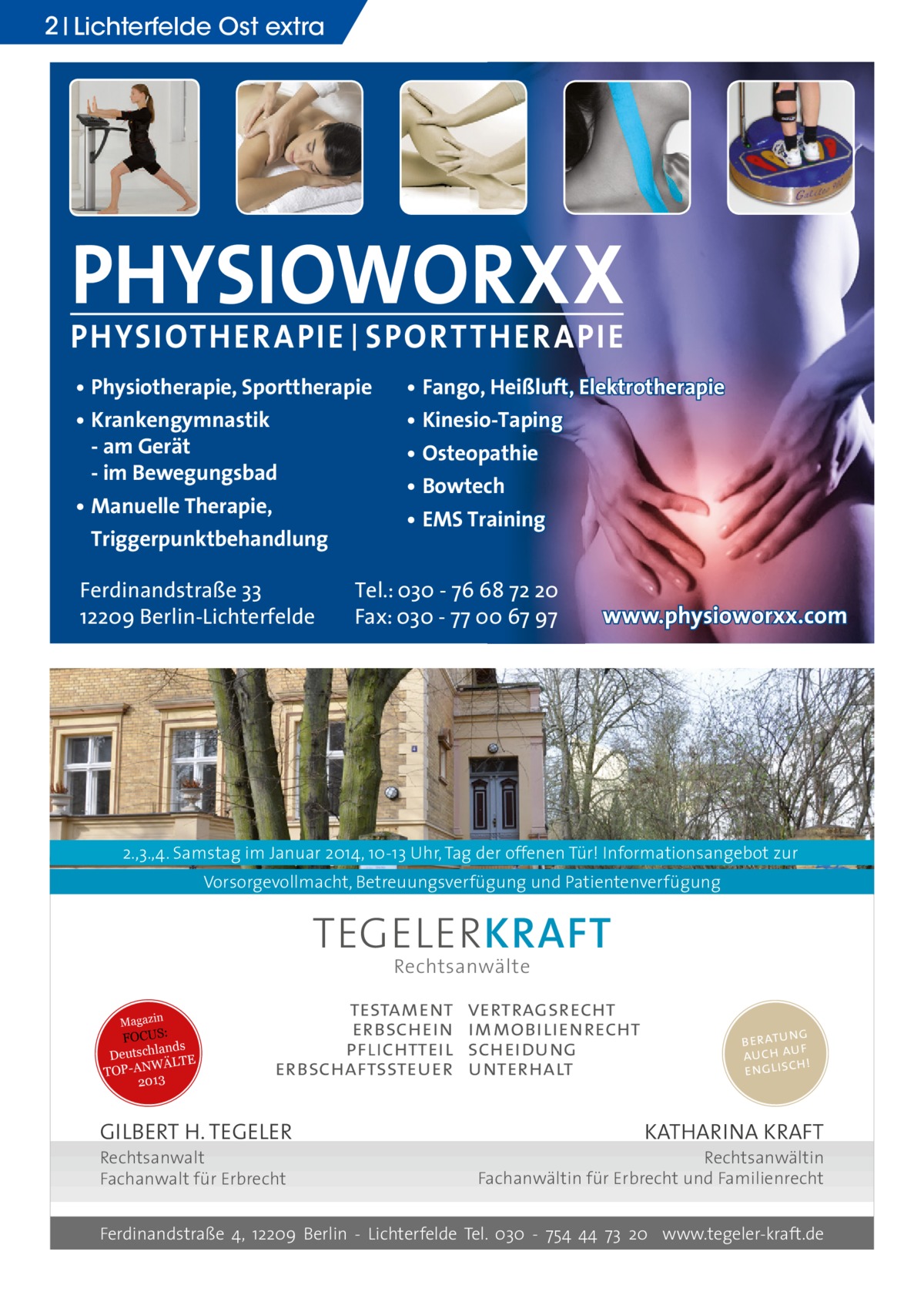 2 Lichterfelde Ost extra  PHYSIOWORXX PHYSIOTHER APIE | SPORT THER APIE • Physiotherapie, Sporttherapie • Krankengymnastik - am Gerät - im Bewegungsbad • Manuelle Therapie, Triggerpunktbehandlung Ferdinandstraße 33 12209 Berlin-Lichterfelde  • Fango, Heißluft, Elektrotherapie • Kinesio-Taping • Osteopathie • Bowtech • EMS Training  Tel.: 030 - 76 68 72 20 Fax: 030 - 77 00 67 97  www.physioworxx.com  2.,3.,4. Samstag im Januar 2014, 10-13 Uhr, Tag der offenen Tür! Informationsangebot zur Vorsorgevollmacht, Betreuungsverfügung und Patientenverfügung  TEGELER KRAFT Rechtsanwälte  Magazin  FOCUS: lands Deutsch WÄLTE TOP-AN 2013  testament erbschein pflichtteil erbschaftssteuer  GILBERT H. TEGELER Rechtsanwalt Fachanwalt für Erbrecht  vertragsrecht immobilienrecht scheidung unterhalt  g beratun f auch auh! englisc  KATHARINA KRAFT  Rechtsanwältin Fachanwältin für Erbrecht und Familienrecht  Ferdinandstraße 4, 12209 Berlin - Lichterfelde Tel. 030 - 754 44 73 20 www.tegeler-kraft.de