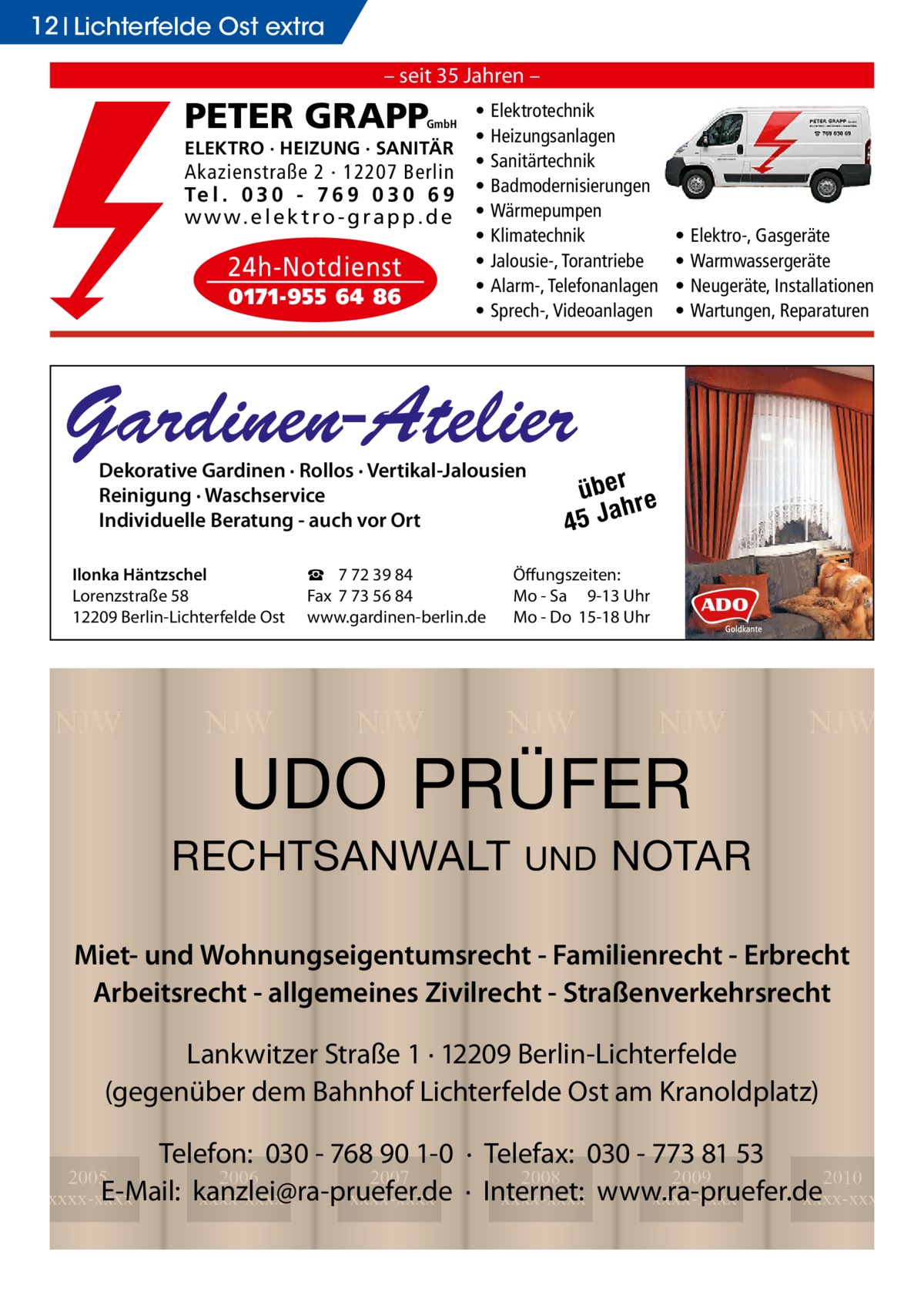 12 Lichterfelde Ost extra – seit 35 Jahren –  PETER GRAPP  GmbH  ELEKTRO · HEIZUNG · SANITÄR  Akazienstraße 2 · 12207 Berlin Te l . 0 3 0 - 7 6 9 0 3 0 6 9 w w w. e l e k t r o - g r a p p . d e  24h-Notdienst 0171-955 64 86  • • • • • • • • •  Elektrotechnik Heizungsanlagen Sanitärtechnik Badmodernisierungen Wärmepumpen Klimatechnik Jalousie-, Torantriebe Alarm-, Telefonanlagen Sprech-, Videoanlagen  • • • •  Elektro-, Gasgeräte Warmwassergeräte Neugeräte, Installationen Wartungen, Reparaturen  Gardinen-Atelier Dekorative Gardinen · Rollos · Vertikal-Jalousien Reinigung · Waschservice Individuelle Beratung - auch vor Ort  Ilonka Häntzschel Lorenzstraße 58 12209 Berlin-Lichterfelde Ost  NJW  NJW  ☎ 7 72 39 84 Fax 7 73 56 84 www.gardinen-berlin.de  NJW  über re h 45 Ja  Öffungszeiten: Mo - Sa 9-13 Uhr Mo - Do 15-18 Uhr  NJW  NJW  UDO PRÜFER  RECHTSANWALT  UND  NJW  NOTAR  Miet- und Wohnungseigentumsrecht - Familienrecht - Erbrecht Arbeitsrecht - allgemeines Zivilrecht - Straßenverkehrsrecht Lankwitzer Straße 1 · 12209 Berlin-Lichterfelde (gegenüber dem Bahnhof Lichterfelde Ost am Kranoldplatz) Telefon: 030 - 768 90 1-0 · Telefax: 030 - 773 81 53 2008 2009 2010 · Internet: xxxx-xxxx www.ra-pruefer.de xxxx-xxxx xxxx-xxxx  2005 2006 2007 E-Mail: kanzlei@ra-pruefer.de xxxx-xxxx xxxx-xxxx xxxx-xxxx