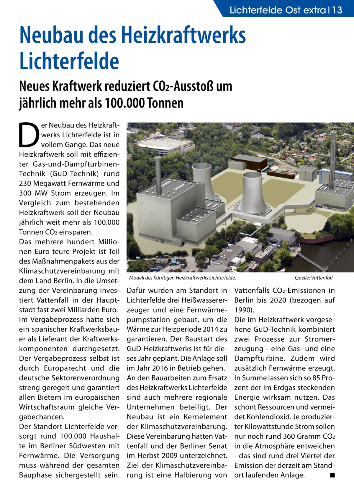 Lichterfelde Ost extra 13  Neubau des Heizkraftwerks Lichterfelde Neues Kraftwerk reduziert CO2-Ausstoß um jährlich mehr als 100.000 Tonnen  D  er Neubau des Heizkraftwerks Lichterfelde ist in vollem Gange. Das neue Heizkraftwerk soll mit effizienter Gas-und-DampfturbinenTechnik (GuD-Technik) rund 230 Megawatt Fernwärme und 300 MW Strom erzeugen. Im Vergleich zum bestehenden Heizkraftwerk soll der Neubau jährlich weit mehr als 100.000 Tonnen CO2 einsparen. Das mehrere hundert Millionen Euro teure Projekt ist Teil des Maßnahmenpakets aus der Klimaschutzvereinbarung mit dem Land Berlin. In die Umsetzung der Vereinbarung investiert Vattenfall in der Hauptstadt fast zwei Milliarden Euro. Im Vergabeprozess hatte sich ein spanischer Kraftwerksbauer als Lieferant der Kraftwerkskomponenten durchgesetzt. Der Vergabeprozess selbst ist durch Europarecht und die deutsche Sektorenverordnung streng geregelt und garantiert allen Bietern im europäischen Wirtschaftsraum gleiche Vergabechancen. Der Standort Lichterfelde versorgt rund 100.000 Haushalte im Berliner Südwesten mit Fernwärme. Die Versorgung muss während der gesamten Bauphase sichergestellt sein.  Modell des künftigen Heizkraftwerks Lichterfelde.�  Dafür wurden am Standort in Lichterfelde drei Heißwassererzeuger und eine Fernwärmepumpstation gebaut, um die Wärme zur Heizperiode 2014 zu garantieren. Der Baustart des GuD-Heizkraftwerks ist für dieses Jahr geplant. Die Anlage soll im Jahr 2016 in Betrieb gehen. An den Bauarbeiten zum Ersatz des Heizkraftwerks Lichterfelde sind auch mehrere regionale Unternehmen beteiligt. Der Neubau ist ein Kernelement der Klimaschutzvereinbarung. Diese Vereinbarung hatten Vattenfall und der Berliner Senat im Herbst 2009 unterzeichnet. Ziel der Klimaschutzvereinbarung ist eine Halbierung von  Quelle: Vattenfall  Vattenfalls CO2-Emissionen in Berlin bis 2020 (bezogen auf 1990). Die im Heizkraftwerk vorgesehene GuD-Technik kombiniert zwei Prozesse zur Stromerzeugung - eine Gas- und eine Dampfturbine. Zudem wird zusätzlich Fernwärme erzeugt. In Summe lassen sich so 85 Prozent der im Erdgas steckenden Energie wirksam nutzen. Das schont Ressourcen und vermeidet Kohlendioxid. Je produzierter Kilowattstunde Strom sollen nur noch rund 360 Gramm CO2 in die Atmosphäre entweichen - das sind rund drei Viertel der Emission der derzeit am Standort laufenden Anlage. � ◾