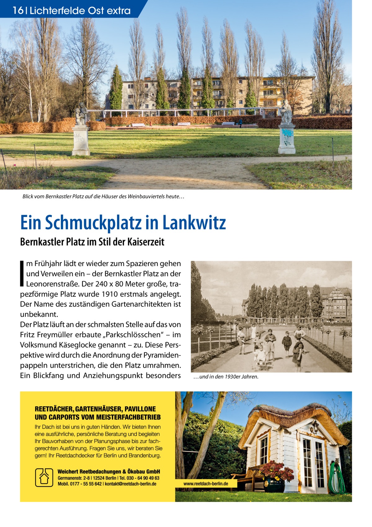 16 Lichterfelde Ost extra  Blick vom Bernkastler Platz auf die Häuser des Weinbauviertels heute…  Ein Schmuckplatz in Lankwitz Bernkastler Platz im Stil der Kaiserzeit  I  m Frühjahr lädt er wieder zum Spazieren gehen und Verweilen ein – der Bernkastler Platz an der Leonorenstraße. Der 240 x 80 Meter große, trapezförmige Platz wurde 1910 erstmals angelegt. Der Name des zuständigen Gartenarchitekten ist unbekannt. Der Platz läuft an der schmalsten Stelle auf das von Fritz Freymüller erbaute „Parkschlösschen“ – im Volksmund Käseglocke genannt – zu. Diese Perspektive wird durch die Anordnung der Pyramidenpappeln unterstrichen, die den Platz umrahmen. Ein Blickfang und Anziehungspunkt besonders  …und in den 1930er Jahren.